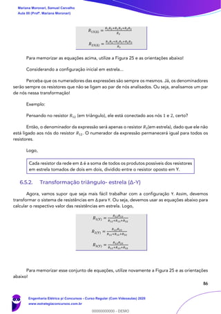 86
𝑅13(∆) =
𝑅1 𝑅2+𝑅1 𝑅3+𝑅2 𝑅3
𝑅2
𝑅23(∆) =
𝑅1 𝑅2+𝑅1 𝑅3+𝑅2 𝑅3
𝑅1
Para memorizar as equações acima, utilize a Figura 25 e as orientações abaixo!
Considerando a configuração inicial em estrela...
Perceba que os numeradores das expressões são sempre os mesmos. Já, os denominadores
serão sempre os resistores que não se ligam ao par de nós analisados. Ou seja, analisamos um par
de nós nessa transformação!
Exemplo:
Pensando no resistor 𝑅12 (em triângulo), ele está conectado aos nós 1 e 2, certo?
Então, o denominador da expressão será apenas o resistor 𝑅3(em estrela), dado que ele não
está ligado aos nós do resistor 𝑅12. O numerador da expressão permanecerá igual para todos os
resistores.
Logo,
Cada resistor da rede em Δ é a soma de todos os produtos possíveis dos resistores
em estrela tomados de dois em dois, dividido entre o resistor oposto em Y.
6.5.2. Transformação triângulo- estrela (Δ-Y)
Agora, vamos supor que seja mais fácil trabalhar com a configuração Y. Assim, devemos
transformar o sistema de resistências em Δ para Y. Ou seja, devemos usar as equações abaixo para
calcular o respectivo valor das resistências em estrela. Logo,
𝑅1(Y) =
𝑅12 𝑅13
𝑅12+𝑅13+𝑅32
𝑅2(Y) =
𝑅12 𝑅23
𝑅12+𝑅13+𝑅32
𝑅3(Y) =
𝑅13 𝑅23
𝑅12+𝑅13+𝑅32
Para memorizar esse conjunto de equações, utilize novamente a Figura 25 e as orientações
abaixo!
Mariana Moronari, Samuel Carvalho
Aula 00 (Profª. Mariana Moronari)
Engenharia Elétrica p/ Concursos - Curso Regular (Com Videoaulas) 2020
www.estrategiaconcursos.com.br
0
00000000000 - DEMO
 