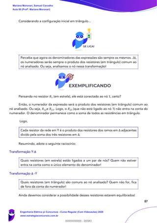 87
Considerando a configuração inicial em triângulo...
Perceba que agora os denominadores das expressões são sempre os mesmos. Já,
os numeradores serão sempre o produto dos resistores (em triângulo) comum ao
nó analisado. Ou seja, analisamos o nó nessa transformação!
Pensando no resistor 𝑅1 (em estrela), ele está conectado ao nó 1, certo?
Então, o numerador da expressão será o produto dos resistores (em triângulo) comum ao
nó analisado. Ou seja, 𝑅12e 𝑅13. Logo, o 𝑅23 (que não está ligado ao nó 1) não entra na conta do
numerador. O denominador permanece como a soma de todos as resistências em triângulo.
Logo,
Cada resistor da rede em Y é o produto dos resistores dos ramos em Δ adjacentes
divido pela soma dos três resistores em Δ.
Resumindo, adote o seguinte raciocínio:
Transformação Y-Δ
Quais resistores (em estrela) estão ligados a um par de nós? Quem não estiver
entra na conta como o único elemento do denominador!
Transformação Δ -Y
Quais resistores (em triângulo) são comuns ao nó analisado? Quem não for, fica
de fora da conta do numerador!
Ainda devemos considerar a possibilidade desses resistores estarem equilibrados!
Mariana Moronari, Samuel Carvalho
Aula 00 (Profª. Mariana Moronari)
Engenharia Elétrica p/ Concursos - Curso Regular (Com Videoaulas) 2020
www.estrategiaconcursos.com.br
0
00000000000 - DEMO
 