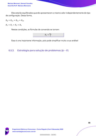 88
Eles estarão equilibrados quando apresentarem o mesmo valor independentemente do tipo
de configuração. Dessa forma,
𝑅Δ = 𝑅12 = 𝑅13 = 𝑅23
𝑅 𝑌 = 𝑅1 = 𝑅2 = 𝑅3
Nestas condições, as fórmulas de conversão se tornam:
𝑅 𝑌 =
𝑅Δ
3
Essa é uma importante informação, pois pode simplificar muito a sua análise!
6.5.3. Estratégia para solução de problemas (𝚫 − 𝒀)
Mariana Moronari, Samuel Carvalho
Aula 00 (Profª. Mariana Moronari)
Engenharia Elétrica p/ Concursos - Curso Regular (Com Videoaulas) 2020
www.estrategiaconcursos.com.br
0
00000000000 - DEMO
 