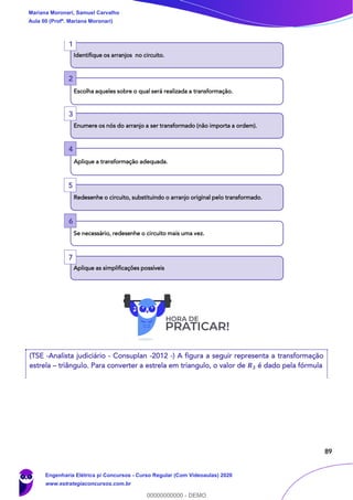 89
(TSE -Analista judiciário - Consuplan -2012 -) A figura a seguir representa a transformação
estrela – triângulo. Para converter a estrela em triangulo, o valor de 𝑹 𝟑 é dado pela fórmula
Identifique os arranjos no circuito.
Escolha aqueles sobre o qual será realizada a transformação.
Enumere os nós do arranjo a ser transformado (não importa a ordem).
Aplique a transformação adequada.
Redesenhe o circuito, substituindo o arranjo original pelo transformado.
Se necessário, redesenhe o circuito mais uma vez.
Aplique as simplificações possíveis
2
1
3
4
5
6
7
Mariana Moronari, Samuel Carvalho
Aula 00 (Profª. Mariana Moronari)
Engenharia Elétrica p/ Concursos - Curso Regular (Com Videoaulas) 2020
www.estrategiaconcursos.com.br
0
00000000000 - DEMO
 