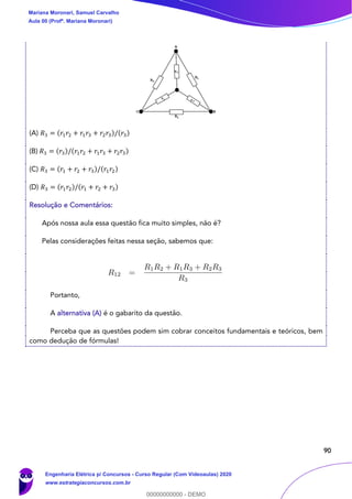 90
(A) 𝑅3 = (𝑟1 𝑟2 + 𝑟1 𝑟3 + 𝑟2 𝑟3)/(𝑟3)
(B) 𝑅3 = (𝑟3)/(𝑟1 𝑟2 + 𝑟1 𝑟3 + 𝑟2 𝑟3)
(C) 𝑅3 = (𝑟1 + 𝑟2 + 𝑟3)/(𝑟1 𝑟2)
(D) 𝑅3 = (𝑟1 𝑟2)/(𝑟1 + 𝑟2 + 𝑟3)
Resolução e Comentários:
Após nossa aula essa questão fica muito simples, não é?
Pelas considerações feitas nessa seção, sabemos que:
Portanto,
A alternativa (A) é o gabarito da questão.
Perceba que as questões podem sim cobrar conceitos fundamentais e teóricos, bem
como dedução de fórmulas!
Mariana Moronari, Samuel Carvalho
Aula 00 (Profª. Mariana Moronari)
Engenharia Elétrica p/ Concursos - Curso Regular (Com Videoaulas) 2020
www.estrategiaconcursos.com.br
0
00000000000 - DEMO
 