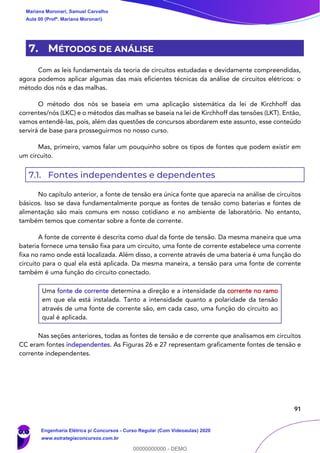 91
7. MÉTODOS DE ANÁLISE
Com as leis fundamentais da teoria de circuitos estudadas e devidamente compreendidas,
agora podemos aplicar algumas das mais eficientes técnicas da análise de circuitos elétricos: o
método dos nós e das malhas.
O método dos nós se baseia em uma aplicação sistemática da lei de Kirchhoff das
correntes/nós (LKC) e o métodos das malhas se baseia na lei de Kirchhoff das tensões (LKT). Então,
vamos entendê-las, pois, além das questões de concursos abordarem este assunto, esse conteúdo
servirá de base para prosseguirmos no nosso curso.
Mas, primeiro, vamos falar um pouquinho sobre os tipos de fontes que podem existir em
um circuito.
7.1. Fontes independentes e dependentes
No capítulo anterior, a fonte de tensão era única fonte que aparecia na análise de circuitos
básicos. Isso se dava fundamentalmente porque as fontes de tensão como baterias e fontes de
alimentação são mais comuns em nosso cotidiano e no ambiente de laboratório. No entanto,
também temos que comentar sobre a fonte de corrente.
A fonte de corrente é descrita como dual da fonte de tensão. Da mesma maneira que uma
bateria fornece uma tensão fixa para um circuito, uma fonte de corrente estabelece uma corrente
fixa no ramo onde está localizada. Além disso, a corrente através de uma bateria é uma função do
circuito para o qual ela está aplicada. Da mesma maneira, a tensão para uma fonte de corrente
também é uma função do circuito conectado.
Uma fonte de corrente determina a direção e a intensidade da corrente no ramo
em que ela está instalada. Tanto a intensidade quanto a polaridade da tensão
através de uma fonte de corrente são, em cada caso, uma função do circuito ao
qual é aplicada.
Nas seções anteriores, todas as fontes de tensão e de corrente que analisamos em circuitos
CC eram fontes independentes. As Figuras 26 e 27 representam graficamente fontes de tensão e
corrente independentes.
Mariana Moronari, Samuel Carvalho
Aula 00 (Profª. Mariana Moronari)
Engenharia Elétrica p/ Concursos - Curso Regular (Com Videoaulas) 2020
www.estrategiaconcursos.com.br
0
00000000000 - DEMO
 