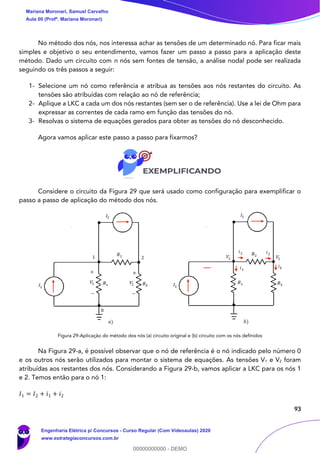 93
No método dos nós, nos interessa achar as tensões de um determinado nó. Para ficar mais
simples e objetivo o seu entendimento, vamos fazer um passo a passo para a aplicação deste
método. Dado um circuito com n nós sem fontes de tensão, a análise nodal pode ser realizada
seguindo os três passos a seguir:
1- Selecione um nó como referência e atribua as tensões aos nós restantes do circuito. As
tensões são atribuídas com relação ao nó de referência;
2- Aplique a LKC a cada um dos nós restantes (sem ser o de referência). Use a lei de Ohm para
expressar as correntes de cada ramo em função das tensões do nó.
3- Resolvas o sistema de equações gerados para obter as tensões do nó desconhecido.
Agora vamos aplicar este passo a passo para fixarmos?
Considere o circuito da Figura 29 que será usado como configuração para exemplificar o
passo a passo de aplicação do método dos nós.
Figura 29-Aplicação do método dos nós (a) circuito original e (b) circuito com os nós definidos
Na Figura 29-a, é possível observar que o nó de referência é o nó indicado pelo número 0
e os outros nós serão utilizados para montar o sistema de equações. As tensões V1 e V2 foram
atribuídas aos restantes dos nós. Considerando a Figura 29-b, vamos aplicar a LKC para os nós 1
e 2. Temos então para o nó 1:
𝐼1 = 𝐼2 + 𝑖1 + 𝑖2
Mariana Moronari, Samuel Carvalho
Aula 00 (Profª. Mariana Moronari)
Engenharia Elétrica p/ Concursos - Curso Regular (Com Videoaulas) 2020
www.estrategiaconcursos.com.br
0
00000000000 - DEMO
 