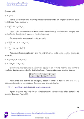 94
E para o nó 2:
𝐼2 = 𝑖3 − 𝑖2
Vamos agora utilizar a lei de Ohm para escrever as correntes em função das tensões e das
resistências. Para a corrente i1:
𝑖1 =
𝑣1−0
𝑅1
𝑜𝑢 𝑖1 = 𝐺1 𝑣1
Onde G1 é a condutância do material (inverso da resistência). Utilizamos essa notação, pois
a visualização do sistema de equações ficará mais simples!
Seguimos então o mesmo raciocínio para i2 e i3:
𝑖2 =
𝑣1−𝑣2
𝑅2
𝑜𝑢 𝑖2 = 𝐺2(𝑣1 − 𝑣2)
𝑖3 =
𝑣1−0
𝑅3
𝑜𝑢 𝑖3 = 𝐺3(𝑣2)
Reescrevendo as equações para o nó 1 e o nó 2, ficamos então com o seguinte sistema de
equações
𝐼1 − 𝐼2 = 𝐺1 𝑣1 + 𝐺2( 𝑣1 − 𝑣2)
𝐼2 = 𝐺3( 𝑣2) − 𝐺2(𝑣1 − 𝑣2)
Geralmente, representamos o sistema de equações em formato matricial para facilitar a
resolução do sistema por métodos de álgebra linear. Portanto, obtemos o seguinte sistema:
[
𝐺1 + 𝐺2 −𝐺2
−𝐺2 𝐺2 + 𝐺3
] [
𝑣1
𝑣2
] = [
𝐼1 − 𝐼2
𝐼2
]
Resolvendo este sistema de equações, podemos obter as tensões em cada nó e,
consequentemente, as correntes que fluem por cada ramo do circuito.
7.2.1. Análise nodal com fontes de tensão
Agora, chegamos no ponto em que vamos considerar a existência de fontes de tensão no
circuito. Observe a Figura (30).
Mariana Moronari, Samuel Carvalho
Aula 00 (Profª. Mariana Moronari)
Engenharia Elétrica p/ Concursos - Curso Regular (Com Videoaulas) 2020
www.estrategiaconcursos.com.br
0
00000000000 - DEMO
 