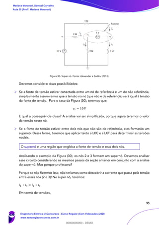 95
Figura 30- Super nó. Fonte: Alexander e Sadiku (2013).
Devemos considerar duas possibilidades:
➢ Se a fonte de tensão estiver conectada entre um nó de referência e um de não referência,
simplesmente assumiremos que a tensão no nó (que não é de referência) será igual à tensão
da fonte de tensão. Para o caso da Figura (30), teremos que:
𝑣1 = 10 𝑉
E qual a consequência disso? A análise vai ser simplificada, porque agora teremos o valor
da tensão nesse nó.
➢ Se a fonte de tensão estiver entre dois nós que não são de referência, eles formarão um
supernó. Dessa forma, teremos que aplicar tanto a LKC e a LKT para determinar as tensões
nodais.
O supernó é uma região que engloba a fonte de tensão e seus dois nós.
Analisando o exemplo da Figura (30), os nós 2 e 3 formam um supernó. Devemos analisar
esse circuito considerando os mesmos passos da seção anterior em conjunto com a análise
do supernó. Mas porque professora?
Porque se não fizermos isso, não teríamos como descobrir a corrente que passa pela tensão
entre esses nós (2 e 3)! No super nó, teremos:
𝑖1 + 𝑖4 = 𝑖2 + 𝑖3
Em termo de tensões,
Mariana Moronari, Samuel Carvalho
Aula 00 (Profª. Mariana Moronari)
Engenharia Elétrica p/ Concursos - Curso Regular (Com Videoaulas) 2020
www.estrategiaconcursos.com.br
0
00000000000 - DEMO
 