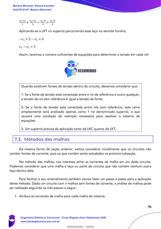 96
𝑣1−𝑣2
2
+
𝑣1−𝑣3
4
=
𝑣2−0
8
+
𝑣3−0
6
Aplicando-se a LKT no supernó percorrendo esse laço no sentido horário,
−𝑣2 + 5 − 𝑣3 = 0
𝑣2 − 𝑣3 = 5
Assim, teremos o número suficientes de equações para determinar a tensão em cada nó!
Quando existirem fontes de tensão dentro do circuito, devemos considerar que:
1- Se a fonte de tensão está conectada entre o nó de referência e outro qualquer,
a tensão do nó sem referência é igual a tensão da fonte;
2- Se a fonte de tensão está conectada entre nós sem referência, este ramo
simplesmente será analisado apenas como 1 nó denominado supernó, o que
causará uma condição de restrição necessária para resolver o sistema de
equações.
3- Um supernó precisa da aplicação tanto da LKC quanto da LKT;
7.3. Métodos das malhas
Da mesma forma da seção anterior, vamos considerar inicialmente que os circuitos não
contêm fontes de corrente, pois os que contêm serão estudados na próxima subseção.
No método das malhas, nos interessa achar as correntes de malha em um dado circuito.
Podemos considerar que uma malha é laço ou parte do circuito que não contém nenhum outro
laço dentro dele.
Para facilitar o seu entendimento também vamos fazer um passo a passo para a aplicação
deste método. Dado um circuito com n malhas sem fontes de corrente, a análise de malhas pode
ser realizada seguindo os três passos a seguir:
1- Atribua as correntes de malha para cada malha do sistema.
Mariana Moronari, Samuel Carvalho
Aula 00 (Profª. Mariana Moronari)
Engenharia Elétrica p/ Concursos - Curso Regular (Com Videoaulas) 2020
www.estrategiaconcursos.com.br
0
00000000000 - DEMO
 