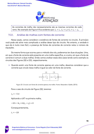 98
As correntes de malha não necessariamente são as mesmas correntes de cada
ramo. No exemplo da Figura 4 fica evidente que: 𝐼1 = 𝑖1 , 𝐼2 = 𝑖2 𝑒 𝐼3 = 𝑖1 − 𝑖2.
7.3.1. Análise de malhas com fontes de corrente
Nessa seção, vamos considerar a existência de fontes de corrente no circuito. À princípio
você pode até achar mais complicado a análise desse tipo de circuito. No entanto, a verdade é
que ela é muito mais fácil, a presença de fontes de correntes de corrente reduz o número de
equações.
Da mesma forma que ocorreu para o método dos nós, poderemos ter duas situações. Uma,
em que a fonte de corrente está presente em uma malha específica, e a outra, em que a fonte de
corrente é comum a duas malhas. Então vamos analisar esses dois casos tendo como exemplo os
circuitos das Figuras (32) e (33), respectivamente.
➢ Quando existir uma fonte de corrente apenas em uma malha, devemos considerar que a
corrente que circula nessa malha é igual ao valor da fonte de corrente.
Figura 32- Circuito com fonte de corrente apenas uma malha. Fonte: Alexander e Sadiku (2013).
Para o caso do circuito da Figura (32), teremos:
𝑖2 = −5 𝐴
Aplicando a LKT na primeira malha,
−10 + 4𝑖1 + 6(𝑖1 − 𝑖2) = 0
Consequentemente,
𝑖1 = −2𝐴
Mariana Moronari, Samuel Carvalho
Aula 00 (Profª. Mariana Moronari)
Engenharia Elétrica p/ Concursos - Curso Regular (Com Videoaulas) 2020
www.estrategiaconcursos.com.br
0
00000000000 - DEMO
 
