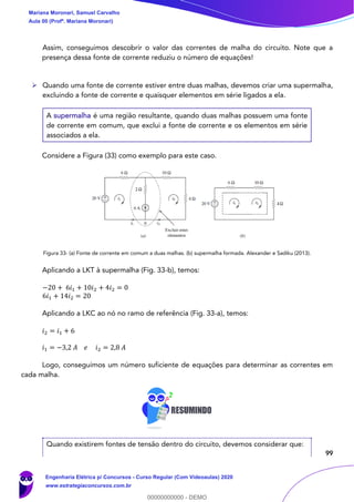 99
Assim, conseguimos descobrir o valor das correntes de malha do circuito. Note que a
presença dessa fonte de corrente reduziu o número de equações!
➢ Quando uma fonte de corrente estiver entre duas malhas, devemos criar uma supermalha,
excluindo a fonte de corrente e quaisquer elementos em série ligados a ela.
A supermalha é uma região resultante, quando duas malhas possuem uma fonte
de corrente em comum, que exclui a fonte de corrente e os elementos em série
associados a ela.
Considere a Figura (33) como exemplo para este caso.
Figura 33- (a) Fonte de corrente em comum a duas malhas. (b) supermalha formada. Alexander e Sadiku (2013).
Aplicando a LKT à supermalha (Fig. 33-b), temos:
−20 + 6𝑖1 + 10𝑖2 + 4𝑖2 = 0
6𝑖1 + 14𝑖2 = 20
Aplicando a LKC ao nó no ramo de referência (Fig. 33-a), temos:
𝑖2 = 𝑖1 + 6
𝑖1 = −3,2 𝐴 𝑒 𝑖2 = 2,8 𝐴
Logo, conseguimos um número suficiente de equações para determinar as correntes em
cada malha.
Quando existirem fontes de tensão dentro do circuito, devemos considerar que:
Mariana Moronari, Samuel Carvalho
Aula 00 (Profª. Mariana Moronari)
Engenharia Elétrica p/ Concursos - Curso Regular (Com Videoaulas) 2020
www.estrategiaconcursos.com.br
0
00000000000 - DEMO
 