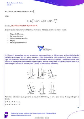 14
R = Raio (ou metade do diâmetro) 𝑅 =
𝐷
2
Logo,
𝐶 = 2𝜋
𝐷
2
∴ 𝐶𝐴𝑃 = 𝜋. 𝐷𝐴𝑃 ∴ 𝐷𝐴𝑃 =
𝐶𝐴𝑃
𝜋
Ou seja, o DAP é igual ao CAP dividido por PI.
Existem outros instrumentos utilizados para medir o diâmetro, porém são menos usuais:
• Régua de Biltmore;
• Garfo de diâmetro;
• Pentaprisma de Wheeler;
• Régua;
• Relascópio de Bitterlich.
(PC-PI/2018) Nos países em que se adota o sistema métrico, o diâmetro ou a circunferência são
tomados à altura do peito (1,30 m). Por esta razão denomina-se DAP (diâmetro a altura do peito),
CAP (circunferência à altura do peito) ou PAP (perímetro à altura do peito). Considerando que nem
sempre se consegue as medições na altura do peito, analise as seguintes situações que indicam o local
na árvore para a medição correta (PMD = ponto de medição do diâmetro).
Assinale a alternativa que apresenta a sequência CORRETA, de cima para baixo, da esquerda para a
direita.
a) V – V – V – F – F – V.
b) V – F – V – F – F – V.
Monik Begname de Castro
Aula 00
Engenharia Florestal p/ Concursos - Curso Regular (Com Videoaulas) 2020
www.estrategiaconcursos.com.br
0
00000000000 - DEMO
 