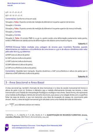 14
c) F – V – F – V – V – F.
d) F – V – V – F – V – F.
Comentários: Conforme vimos em aula:
Situação 1: Falso. O ponto correto de medição do diâmetro é na parte superior do terreno.
Situação 2: Correta.
Situação 3: Falso. O ponto correto de medição do diâmetro é na parte superior do tronco inclinado.
Situação 4: Correta.
Situação 5: Correta.
Situação 6: Falso. O correto PMD é a 1,30 m, porém existe uma deformação exatamente neste ponto,
então o PMD deve ser obtido acima da deformação e não abaixo como mostra a figura.
Gabarito: C
(FEPESE-SC/2019) Sobre medição e/ou cubagem de árvores para inventário florestal, quando
determinamos ou medimos a circunferência de uma árvore a 1,30 m de altura e dividimos este valor
pelo valor de π (3,14) obtemos:
a) RAP (raio a à altura do peito)
b) VAP (volume à altura do peito).
c) VAP (volume à altura da árvore).
d) DAP (diâmetro à altura do peito).
e) CAP (circunferência à altura do peito).
Comentário: Questão bem tranquila. Quanto dividimos o CAP (circunferência à altura do peito) por π
obtemos o DAP (diâmetro à altura do peito).
Gabarito: D
3 - Área Seccional e Área Basal
A área seccional (g), também chamada de área transversal, é a área da secção transversal do tronco à
altura do peito (1,30 m). Embora o diâmetro seja a medida efetivamente tomada nas árvores, a área
transversal é uma medida de interpretação fisiológica e ecológica mais direta. Desta forma, ela representa
uma medida ecofisiológica indireta do tamanho da árvore, que possui uma relação direta com a superfície
foliar da copa da árvore, o que nos transmite uma ideia da ocupação do espaço de crescimento pela
árvore3
. Assim, a área da seção transversal (g) é calculada como uma medida derivada do diâmetro:
𝑔 =
𝜋.𝐷𝐴𝑃2
4
, se o diâmetro estiver em metros
3
BATISTA, J. L. F.; COUTO, H. T. Z. DO.; FILHO, D. F. S. QUANTIFICAÇÃO DE RECURSOS FLORESTAIS: árvores,
arvoredos e florestas. SÃO PAULO: oficina de textos, 2014.1ed.
Monik Begname de Castro
Aula 00
Engenharia Florestal p/ Concursos - Curso Regular (Com Videoaulas) 2020
www.estrategiaconcursos.com.br
0
00000000000 - DEMO
 