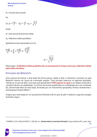 14
N = número de árvores/h
Se:
(2) 𝑔̅ =
𝜋.𝑑 𝑔
2
4
∴ 𝑑 𝑔
2
=
4.𝑔̅
𝜋
∴ 𝑑 𝑔 = √
4. 𝑔̅
𝜋
Onde:
𝑔̅ = área seccional da árvore média
dg = diâmetro médio quadrático
Igualando as duas expressões (1) e (2):
𝜋.𝑑 𝑔
2
4
=
𝐺
𝑁
∴
𝜋.𝑑 𝑔
2
4
=
∑
𝜋.𝑑 𝑖
2
4
𝑁
𝑑 𝑔 = √
∑ 𝑑𝑖
2
𝑁
Observação: O diâmetro médio quadrático de um povoamento é sempre maior que o diâmetro obtido
pela média aritmética.
Princípio de Bitterlich
Uma maneira de estimar a área basal de forma precisa, rápida e fácil, é utilizando o princípio ao qual
Bitterlich chamou de "prova da numeração angular". Esse princípio baseia-se no seguinte postulado:
"dando-se um giro de 360°, as árvores que apresentarem DAP superior ou igual a um ângulo conhecido e
constante devem ser qualificadas. O número de árvores qualificadas (n) multiplicado por uma constante
(K), denominada fator de área basal, fornecida por um instrumento apropriado, fornece diretamente a
área basal por hectare (B/ha)”.4
Imagine que você esteja em um povoamento florestal e dê um giro de 360° e observe a seguinte situação
ilustrada a seguir:
4
SOARES, C.P.B.; PAULA NETO, F.; SOUZA, A.L. Dendrometria e Inventario Florestal. Viçosa: Editora UFV, 2006. 276p.
Monik Begname de Castro
Aula 00
Engenharia Florestal p/ Concursos - Curso Regular (Com Videoaulas) 2020
www.estrategiaconcursos.com.br
0
00000000000 - DEMO
 