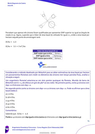 14
Percebam que apenas três árvores foram qualificadas por apresentar DAP superior ou igual ao ângulo de
visada (n=3). Agora, supondo que o fator de área basal (k) utilizado foi igual a 1, então a área basal por
hectare naquele ponto de amostragem será:
𝐵/ℎ𝑎 = 𝑛. 𝑘
𝐵/ℎ𝑎 = 3.1 = 3 𝑚2
/ℎ𝑎
Fator de área basal (K=1)
DAP maior que a mira Soma 1
DAP igual a mira Soma 0,5
DAP menor que a mira Soma 0
Considerando o método idealizado por Bitterlich para se obter estimativas da área basal por hectare
em povoamentos florestais sem medir os diâmetros das árvores nem lançar parcelas fixas, analise a
situação a seguir.
Um engenheiro florestal estaciona-se em dois pontos quaisquer da floresta. Munido da barra de
Bitterlich com k = 1, ele efetua um giro de 360º ao seu redor. No primeiro ponto, conta 40 árvores com
dap> a e 8 árvores com dap = a.
No segundo ponto conta 20 árvores com dap> a e 12 árvores com dap = a. Pode-se afirmar que a área
basal média é:
a) 7 m²/ha.
b) 18 m²/ha.
c) 35 m²/ha.
d) 30 m²/ha.
e) 60 m²/ha.
Comentários:
Sabendo que: 𝐵/ℎ𝑎 = 𝑛. 𝑘
Ponto 1: 40 árvores com dap igual a mira (soma 1) e 8 árvores com dap igual a mira (soma 0,5)
Monik Begname de Castro
Aula 00
Engenharia Florestal p/ Concursos - Curso Regular (Com Videoaulas) 2020
www.estrategiaconcursos.com.br
0
00000000000 - DEMO
 