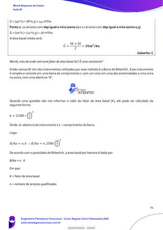 14
G = (40*1) + (8*0,5) = 44 m²/ha
Ponto 2: 20 árvores com dap igual a mira (soma 1) e 12 árvores com dap igual a mira (soma 0,5)
G = (20*1) + (12*0,5) = 26 m²/ha
A área basal média será:
𝐺̅ =
44 + 26
2
= 𝟑𝟓𝒎 𝟐
/𝒉𝒂
Gabarito: C
Monik, mas de onde vem esse fator de área basal (k)? É uma constante?
Então vamos lá! Um dos instrumentos utilizados por esse método é a Barra de Bitterlich. Esse instrumento
é simples e consiste em uma barra de comprimento L com um visor em uma das extremidades e uma mira
na outra, com uma abertura "d".
Quando uma questão não nos informar o valor do fator de área basal (K), ele pode ser calculado da
seguinte forma:
𝑘 = 2.500 ∗ (
𝑑
𝐿
)
2
Onde: d= abertura do instrumento e L = comprimento do barra.
Logo:
𝐵/ℎ𝑎 = 𝑛. 𝑘 ∴ 𝐵/ℎ𝑎 = 𝑛. 2500. (
𝑑
𝐿
)
2
De acordo com o postulado de Bitterlich, a área basal por hectare é dada por:
B/ha = n . K
Em que:
K = fator de área basal
n = número de árvores qualificadas
Monik Begname de Castro
Aula 00
Engenharia Florestal p/ Concursos - Curso Regular (Com Videoaulas) 2020
www.estrategiaconcursos.com.br
0
00000000000 - DEMO
 