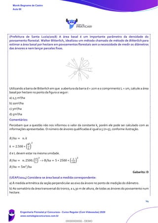 14
(Prefeitura de Santa Luzia/2018) A área basal é um importante parâmetro da densidade do
povoamento florestal. Walter Bitterlich, idealizou um método chamado de método de Bitterlich para
estimar a área basal por hectare em povoamentos florestais sem a necessidade de medir os diâmetros
das árvores e nem lançar parcelas fixas.
Utilizando a barra de Bitterlich em que a abertura da barra d = 2cm e o comprimento L = 1m, calcule a área
basal por hectare no ponto da figura a seguir:
a) 2,5 m²/ha
b) 10m²/ha
c) 3m²/ha
d) 5m²/ha
Comentários:
Percebam que a questão não nos informou o valor da constante k, porém ele pode ser calculado com as
informações apresentadas. O número de árvores qualificadas é igual a 5 (n=5), conforme ilustração.
𝐵/ℎ𝑎 = 𝑛. 𝑘
𝑘 = 2.500 ∗ (
𝑑
𝐿
)
2
d e L devem estar na mesma umidade.
𝐵/ℎ𝑎 = 𝑛. 2500. (
𝑑
𝐿
)
2
--> B/ha = 5 ∗ 2500 ∗ (
2
100
)
2
𝐵/ℎ𝑎 = 5m2
/ha
Gabarito: D
(UEAP/2014) Considera-se área basal a medida correspondente:
a) À medida aritmética da seção perpendicular ao eixo da árvore no ponto de medição do diâmetro.
b) Ao somatório da área transversal do tronco, a 1,30 m de altura, de todas as árvores do povoamento num
hectare.
Monik Begname de Castro
Aula 00
Engenharia Florestal p/ Concursos - Curso Regular (Com Videoaulas) 2020
www.estrategiaconcursos.com.br
0
00000000000 - DEMO
 