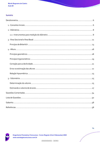 14
Sumário
Dendrometria........................................................................................................................................... 6
1 - Conceitos Iniciais.............................................................................................................................. 6
2 - Diâmetros........................................................................................................................................ 8
2.1 – Instrumentos para medição do diâmetro ................................................................................... 8
3 - Área Seccional e Área Basal.............................................................................................................11
Princípio de Bitterlich.......................................................................................................................13
4 - Altura..............................................................................................................................................18
Princípio geométrico........................................................................................................................18
Princípio trigonométrico ..................................................................................................................19
Correção para a declividade..............................................................................................................21
Erros na estimação das alturas ........................................................................................................ 22
Relação hipsométrica.......................................................................................................................23
5 - Volumetria......................................................................................................................................25
Determinação do volume .................................................................................................................25
Estimando o volume de árvores........................................................................................................27
Questões Comentadas ............................................................................................................................34
Lista de Questões....................................................................................................................................50
Gabarito..................................................................................................................................................58
Referências .............................................................................................................................................58
Monik Begname de Castro
Aula 00
Engenharia Florestal p/ Concursos - Curso Regular (Com Videoaulas) 2020
www.estrategiaconcursos.com.br
0
00000000000 - DEMO
 