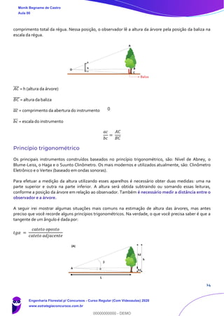 14
comprimento total da régua. Nessa posição, o observador lê a altura da árvore pela posição da baliza na
escala da régua.
𝐴𝐶̅̅̅̅ = h (altura da árvore)
𝐵𝐶̅̅̅̅̅= altura da baliza
𝑎𝑐̅̅̅ = comprimento da abertura do instrumento
𝑏𝑐̅̅̅ = escala do instrumento
𝑎𝑐
𝑏𝑐
=
𝐴𝐶
𝐵𝐶
Princípio trigonométrico
Os principais instrumentos construídos baseados no princípio trigonométrico, são: Nível de Abney, o
Blume-Leiss, o Haga e o Suunto Clinômetro. Os mais modernos e utilizados atualmente, são: Clinômetro
Eletrônico e o Vertex (baseado em ondas sonoras).
Para efetuar a medição da altura utilizando esses aparelhos é necessário obter duas medidas: uma na
parte superior e outra na parte inferior. A altura será obtida subtraindo ou somando essas leituras,
conforme a posição da árvore em relação ao observador. Também é necessário medir a distância entre o
observador e a árvore.
A seguir irei mostrar algumas situações mais comuns na estimação de altura das árvores, mas antes
preciso que você recorde alguns princípios trigonométricos. Na verdade, o que você precisa saber é que a
tangente de um ângulo é dada por:
𝑡𝑔𝛼 =
𝑐𝑎𝑡𝑒𝑡𝑜 𝑜𝑝𝑜𝑠𝑡𝑜
𝑐𝑎𝑡𝑒𝑡𝑜 𝑎𝑑𝑗𝑎𝑐𝑒𝑛𝑡𝑒
Monik Begname de Castro
Aula 00
Engenharia Florestal p/ Concursos - Curso Regular (Com Videoaulas) 2020
www.estrategiaconcursos.com.br
0
00000000000 - DEMO
0
 