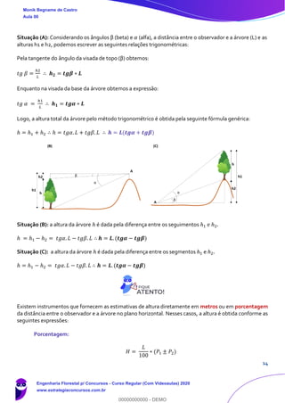 14
Situação (A): Considerando os ângulos β (beta) e 𝛼 (alfa), a distância entre o observador e a árvore (L) e as
alturas h1 e h2, podemos escrever as seguintes relações trigonométricas:
Pela tangente do ângulo da visada de topo (β) obtemos:
𝑡𝑔 𝛽 =
ℎ2
𝐿
∴ 𝒉 𝟐 = 𝒕𝒈𝜷 ∗ 𝑳
Enquanto na visada da base da árvore obtemos a expressão:
𝑡𝑔 𝛼 =
ℎ1
𝐿
∴ 𝒉 𝟏 = 𝒕𝒈𝜶 ∗ 𝑳
Logo, a altura total da árvore pelo método trigonométrico é obtida pela seguinte fórmula genérica:
ℎ = ℎ1 + ℎ2 ∴ ℎ = 𝑡𝑔𝛼. 𝐿 + 𝑡𝑔𝛽. 𝐿 ∴ 𝒉 = 𝑳(𝒕𝒈𝜶 + 𝒕𝒈𝜷)
Situação (B): a altura da árvore ℎ é dada pela diferença entre os seguimentos ℎ1 e ℎ2.
ℎ = ℎ1 − ℎ2 = 𝑡𝑔𝛼. 𝐿 − 𝑡𝑔𝛽. 𝐿 ∴ 𝒉 = 𝑳. (𝒕𝒈𝜶 − 𝒕𝒈𝜷)
Situação (C): a altura da árvore ℎ é dada pela diferença entre os segmentos ℎ1 e ℎ2.
ℎ = ℎ1 − ℎ2 = 𝑡𝑔𝛼. 𝐿 − 𝑡𝑔𝛽. 𝐿 ∴ 𝒉 = 𝑳. (𝒕𝒈𝜶 − 𝒕𝒈𝜷)
Existem instrumentos que fornecem as estimativas de altura diretamente em metros ou em porcentagem
da distância entre o observador e a árvore no plano horizontal. Nesses casos, a altura é obtida conforme as
seguintes expressões:
Porcentagem:
𝐻 =
𝐿
100
∗ (𝑃1 ± 𝑃2)
Monik Begname de Castro
Aula 00
Engenharia Florestal p/ Concursos - Curso Regular (Com Videoaulas) 2020
www.estrategiaconcursos.com.br
0
00000000000 - DEMO
 