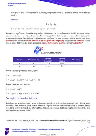 14
Em que: P1 e P2 = leituras inferior e superior, em porcentagem; L = distância entre o observador e a
árvore.
Metros:
𝐻 = ℎ1 ± ℎ2
Em que: h1 e h2 = leituras inferior e superior, em metros.
A escala do hipsômetro, baseada no princípio trigonométrico, normalmente é dividida em duas partes,
assumindo-se valor zero no centro da escala, valores positivos à direita do zero e negativos à esquerda.
Independentemente da escala de graduação dos hipsômetros (porcentagem, graus ou metros), se as
leituras forem obtidas em lados opostos da escala (positiva e negativa), elas devem ser somadas para se
obter a altura da árvore. Se forem obtidas no mesmo lado (mesmo sinal), devem ser subtraídas.6
Árvore Distância (m)
Leitura
Superior
Leitura
inferior
Altura (m)
1 15 +14 m - 2 m ?
2 20 +25 m +6m ?
Árvore 1: Lados opostos da escala, soma.
𝐻 = 𝐿(𝑡𝑔𝛼 + 𝑡𝑔𝛽)
𝐻 = 𝐿. 𝑡𝑔𝛼 + 𝐿. 𝑡𝑔𝛽 = 14,0 + 2,0 = 16 𝑚
Árvore 2: Mesmo lado, subtrai.
𝐻 = 𝐿( 𝑡𝑔𝛼 − 𝑡𝑔𝛽)
𝐻 = 𝐿. 𝑡𝑔𝛼 − 𝐿. 𝑡𝑔𝛽 = 25,0 − 6 = 19 𝑚
Correção para a declividade
A distância entre o observador e a árvore é sempre a distância horizontal ou planimétrica (L). Em terrenos
inclinados esta distância pode diferir bastante daquela medida diretamente sobre o terreno, sendo
necessário corrigir a medida da altura obtida. Nessas situações, a distância no plano horizontal (L) será
obtida pela seguinte expressão:
6
SOARES, C.P.B.; PAULA NETO, F.; SOUZA, A.L. Dendrometria e Inventario Florestal. Viçosa: Editora UFV, 2006. 276p
Monik Begname de Castro
Aula 00
Engenharia Florestal p/ Concursos - Curso Regular (Com Videoaulas) 2020
www.estrategiaconcursos.com.br
0
00000000000 - DEMO
 