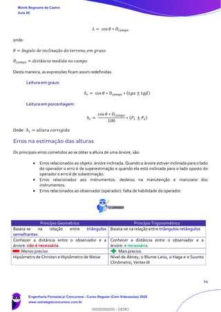 14
𝐿 = cos 𝜃 ∗ 𝐷𝑐𝑎𝑚𝑝𝑜
onde:
𝜃 = â𝑛𝑔𝑢𝑙𝑜 𝑑𝑒 𝑖𝑛𝑐𝑙𝑖𝑛𝑎çã𝑜 𝑑𝑜 𝑡𝑒𝑟𝑟𝑒𝑛𝑜, 𝑒𝑚 𝑔𝑟𝑎𝑢𝑠
𝐷𝑐𝑎𝑚𝑝𝑜 = 𝑑𝑖𝑠𝑡â𝑛𝑐𝑖𝑎 𝑚𝑒𝑑𝑖𝑑𝑎 𝑛𝑜 𝑐𝑎𝑚𝑝𝑜
Desta maneira, as expressões ficam assim redefinidas:
Leitura em graus:
ℎ 𝑐 = cos 𝜃 ∗ 𝐷𝑐𝑎𝑚𝑝𝑜 ∗ ( 𝑡𝑔𝛼 ± 𝑡𝑔𝛽)
Leitura em porcentagem:
ℎ 𝑐 =
cos 𝜃 ∗ 𝐷𝑐𝑎𝑚𝑝𝑜
100
∗ ( 𝑃1 ± 𝑃2)
Onde: ℎ 𝑐 = 𝑎𝑙𝑡𝑢𝑟𝑎 𝑐𝑜𝑟𝑟𝑖𝑔𝑖𝑑𝑎
Erros na estimação das alturas
Os principais erros cometidos ao se obter a altura de uma árvore, são:
• Erros relacionados ao objeto: árvore inclinada. Quando a árvore estiver inclinada para o lado
do operador o erro é de superestimação e quando ela está inclinada para o lado oposto do
operador o erro é de subestimação.
• Erros relacionados aos instrumentos: desleixo na manutenção e manuseio dos
instrumentos.
• Erros relacionados ao observador (operador): falta de habilidade do operador.
Princípio Geométrico Princípio Trigonométrico
Baseia-se na relação entre triângulos
semelhantes
Baseia-se na relação entre triângulos retângulos
Conhecer a distância entre o observador e a
árvore: não é necessária.
Conhecer a distância entre o observador e a
árvore: é necessária.
Menos preciso Mais preciso
Hipsômetro de Christen e Hipsômetro de Weise Nível de Abney, o Blume-Leiss, o Haga e o Suunto
Clinômetro, Vertex III
Monik Begname de Castro
Aula 00
Engenharia Florestal p/ Concursos - Curso Regular (Com Videoaulas) 2020
www.estrategiaconcursos.com.br
0
00000000000 - DEMO
 