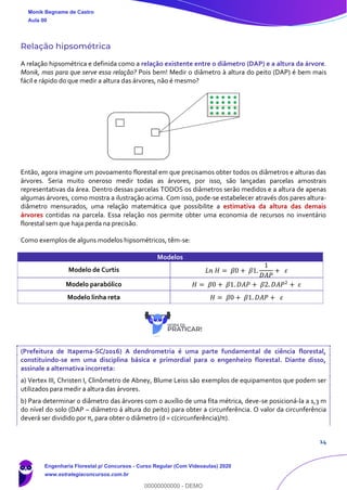 14
Relação hipsométrica
A relação hipsométrica e definida como a relação existente entre o diâmetro (DAP) e a altura da árvore.
Monik, mas para que serve essa relação? Pois bem! Medir o diâmetro à altura do peito (DAP) é bem mais
fácil e rápido do que medir a altura das árvores, não é mesmo?
Então, agora imagine um povoamento florestal em que precisamos obter todos os diâmetros e alturas das
árvores. Seria muito oneroso medir todas as árvores, por isso, são lançadas parcelas amostrais
representativas da área. Dentro dessas parcelas TODOS os diâmetros serão medidos e a altura de apenas
algumas árvores, como mostra a ilustração acima. Com isso, pode-se estabelecer através dos pares altura-
diâmetro mensurados, uma relação matemática que possibilite a estimativa da altura das demais
árvores contidas na parcela. Essa relação nos permite obter uma economia de recursos no inventário
florestal sem que haja perda na precisão.
Como exemplos de alguns modelos hipsométricos, têm-se:
Modelos
Modelo de Curtis 𝐿𝑛 𝐻 = 𝛽0 + 𝛽1.
1
𝐷𝐴𝑃
+ 𝜀
Modelo parabólico 𝐻 = 𝛽0 + 𝛽1. 𝐷𝐴𝑃 + 𝛽2. 𝐷𝐴𝑃2
+ 𝜀
Modelo linha reta 𝐻 = 𝛽0 + 𝛽1. 𝐷𝐴𝑃 + 𝜀
(Prefeitura de Itapema-SC/2016) A dendrometria é uma parte fundamental de ciência florestal,
constituindo-se em uma disciplina básica e primordial para o engenheiro florestal. Diante disso,
assinale a alternativa incorreta:
a) Vertex III, Christen I, Clinômetro de Abney, Blume Leiss são exemplos de equipamentos que podem ser
utilizados para medir a altura das árvores.
b) Para determinar o diâmetro das árvores com o auxílio de uma fita métrica, deve-se posicioná-la a 1,3 m
do nível do solo (DAP – diâmetro á altura do peito) para obter a circunferência. O valor da circunferência
deverá ser dividido por π, para obter o diâmetro (d = c(circunferência)/π).
Monik Begname de Castro
Aula 00
Engenharia Florestal p/ Concursos - Curso Regular (Com Videoaulas) 2020
www.estrategiaconcursos.com.br
0
00000000000 - DEMO
 