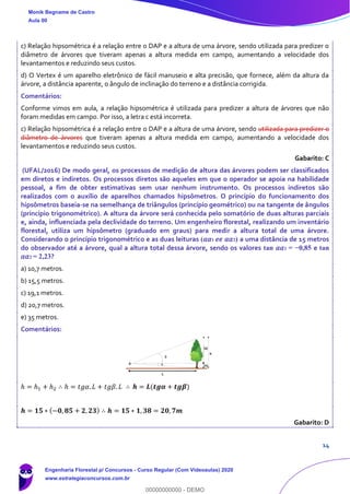 14
c) Relação hipsométrica é a relação entre o DAP e a altura de uma árvore, sendo utilizada para predizer o
diâmetro de árvores que tiveram apenas a altura medida em campo, aumentando a velocidade dos
levantamentos e reduzindo seus custos.
d) O Vertex é um aparelho eletrônico de fácil manuseio e alta precisão, que fornece, além da altura da
árvore, a distância aparente, o ângulo de inclinação do terreno e a distância corrigida.
Comentários:
Conforme vimos em aula, a relação hipsométrica é utilizada para predizer a altura de árvores que não
foram medidas em campo. Por isso, a letra c está incorreta.
c) Relação hipsométrica é a relação entre o DAP e a altura de uma árvore, sendo utilizada para predizer o
diâmetro de árvores que tiveram apenas a altura medida em campo, aumentando a velocidade dos
levantamentos e reduzindo seus custos.
Gabarito: C
(UFAL/2016) De modo geral, os processos de medição de altura das árvores podem ser classificados
em diretos e indiretos. Os processos diretos são aqueles em que o operador se apoia na habilidade
pessoal, a fim de obter estimativas sem usar nenhum instrumento. Os processos indiretos são
realizados com o auxílio de aparelhos chamados hipsômetros. O princípio do funcionamento dos
hipsômetros baseia-se na semelhança de triângulos (princípio geométrico) ou na tangente de ângulos
(princípio trigonométrico). A altura da árvore será conhecida pelo somatório de duas alturas parciais
e, ainda, influenciada pela declividade do terreno. Um engenheiro florestal, realizando um inventário
florestal, utiliza um hipsômetro (graduado em graus) para medir a altura total de uma árvore.
Considerando o princípio trigonométrico e as duas leituras (𝛼𝛼1 𝑒𝑒 𝛼𝛼2) a uma distância de 15 metros
do observador até a árvore, qual a altura total dessa árvore, sendo os valores tan 𝛼𝛼1 = −0,85 e tan
𝛼𝛼2 = 2,23?
a) 10,7 metros.
b) 15,5 metros.
c) 19,1 metros.
d) 20,7 metros.
e) 35 metros.
Comentários:
ℎ = ℎ1 + ℎ2 ∴ ℎ = 𝑡𝑔𝛼. 𝐿 + 𝑡𝑔𝛽. 𝐿 ∴ 𝒉 = 𝑳(𝒕𝒈𝜶 + 𝒕𝒈𝜷)
𝒉 = 𝟏𝟓 ∗ (−𝟎, 𝟖𝟓 + 𝟐, 𝟐𝟑) ∴ 𝒉 = 𝟏𝟓 ∗ 𝟏, 𝟑𝟖 = 𝟐𝟎, 𝟕𝒎
Gabarito: D
Monik Begname de Castro
Aula 00
Engenharia Florestal p/ Concursos - Curso Regular (Com Videoaulas) 2020
www.estrategiaconcursos.com.br
0
00000000000 - DEMO
 
