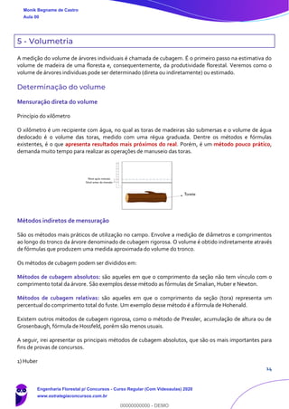 14
5 - Volumetria
A medição do volume de árvores individuais é chamada de cubagem. É o primeiro passo na estimativa do
volume de madeira de uma floresta e, consequentemente, da produtividade florestal. Veremos como o
volume de árvores individuas pode ser determinado (direta ou indiretamente) ou estimado.
Determinação do volume
Mensuração direta do volume
Princípio do xilômetro
O xilômetro é um recipiente com água, no qual as toras de madeiras são submersas e o volume de água
deslocado é o volume das toras, medido com uma régua graduada. Dentre os métodos e fórmulas
existentes, é o que apresenta resultados mais próximos do real. Porém, é um método pouco prático,
demanda muito tempo para realizar as operações de manuseio das toras.
Métodos indiretos de mensuração
São os métodos mais práticos de utilização no campo. Envolve a medição de diâmetros e comprimentos
ao longo do tronco da árvore denominado de cubagem rigorosa. O volume é obtido indiretamente através
de fórmulas que produzem uma medida aproximada do volume do tronco.
Os métodos de cubagem podem ser divididos em:
Métodos de cubagem absolutos: são aqueles em que o comprimento da seção não tem vínculo com o
comprimento total da árvore. São exemplos desse método as fórmulas de Smalian, Huber e Newton.
Métodos de cubagem relativas: são aqueles em que o comprimento da seção (tora) representa um
percentual do comprimento total do fuste. Um exemplo desse método é a fórmula de Hohenald.
Existem outros métodos de cubagem rigorosa, como o método de Pressler, acumulação de altura ou de
Grosenbaugh, fórmula de Hossfeld, porém são menos usuais.
A seguir, irei apresentar os principais métodos de cubagem absolutos, que são os mais importantes para
fins de provas de concursos.
1) Huber
Monik Begname de Castro
Aula 00
Engenharia Florestal p/ Concursos - Curso Regular (Com Videoaulas) 2020
www.estrategiaconcursos.com.br
0
00000000000 - DEMO
 