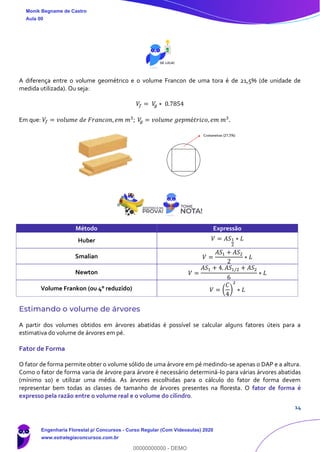 14
A diferença entre o volume geométrico e o volume Francon de uma tora é de 21,5% (de unidade de
medida utilizada). Ou seja:
𝑉𝑓 = 𝑉𝑔 ∗ 0.7854
Em que: 𝑉𝑓 = 𝑣𝑜𝑙𝑢𝑚𝑒 𝑑𝑒 𝐹𝑟𝑎𝑛𝑐𝑜𝑛, 𝑒𝑚 𝑚3
; 𝑉𝑔 = 𝑣𝑜𝑙𝑢𝑚𝑒 𝑔𝑒𝑝𝑚é𝑡𝑟𝑖𝑐𝑜, 𝑒𝑚 𝑚3
.
Método Expressão
Huber 𝑉 = 𝐴𝑆1
2
∗ 𝐿
Smalian 𝑉 =
𝐴𝑆1 + 𝐴𝑆2
2
∗ 𝐿
Newton 𝑉 =
𝐴𝑆1 + 4. 𝐴𝑆1/2 + 𝐴𝑆2
6
∗ 𝐿
Volume Frankon (ou 4° reduzido) 𝑉 = (
𝐶
4
)
2
∗ 𝐿
Estimando o volume de árvores
A partir dos volumes obtidos em árvores abatidas é possível se calcular alguns fatores úteis para a
estimativa do volume de árvores em pé.
Fator de Forma
O fator de forma permite obter o volume sólido de uma árvore em pé medindo-se apenas o DAP e a altura.
Como o fator de forma varia de árvore para árvore é necessário determiná-lo para várias árvores abatidas
(mínimo 10) e utilizar uma média. As árvores escolhidas para o cálculo do fator de forma devem
representar bem todas as classes de tamanho de árvores presentes na floresta. O fator de forma é
expresso pela razão entre o volume real e o volume do cilindro.
Monik Begname de Castro
Aula 00
Engenharia Florestal p/ Concursos - Curso Regular (Com Videoaulas) 2020
www.estrategiaconcursos.com.br
0
00000000000 - DEMO
 
