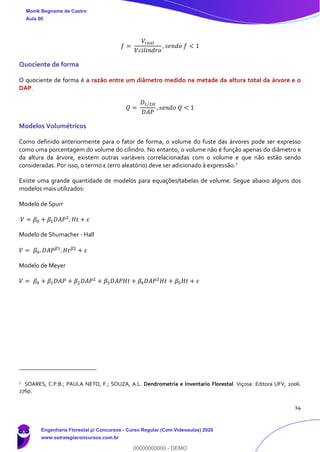 14
𝑓 =
𝑉𝑟𝑒𝑎𝑙
𝑉𝑐𝑖𝑙𝑖𝑛𝑑𝑟𝑜
, 𝑠𝑒𝑛𝑑𝑜 𝑓 < 1
Quociente de forma
O quociente de forma é a razão entre um diâmetro medido na metade da altura total da árvore e o
DAP.
𝑄 =
𝐷1/2𝐻
𝐷𝐴𝑃
, 𝑠𝑒𝑛𝑑𝑜 𝑄 < 1
Modelos Volumétricos
Como definido anteriormente para o fator de forma, o volume do fuste das árvores pode ser expresso
como uma porcentagem do volume do cilindro. No entanto, o volume não é função apenas do diâmetro e
da altura da árvore, existem outras variáveis correlacionadas com o volume e que não estão sendo
consideradas. Por isso, o termo ε (erro aleatório) deve ser adicionado à expressão.7
Existe uma grande quantidade de modelos para equações/tabelas de volume. Segue abaixo alguns dos
modelos mais utilizados:
Modelo de Spurr
𝑉 = 𝛽0 + 𝛽1 𝐷𝐴𝑃2
. 𝐻𝑡 + 𝜀
Modelo de Shumacher - Hall
𝑉 = 𝛽0. 𝐷𝐴𝑃 𝛽1
. 𝐻𝑡 𝛽2
+ 𝜀
Modelo de Meyer
𝑉 = 𝛽0 + 𝛽1 𝐷𝐴𝑃 + 𝛽2 𝐷𝐴𝑃2
+ 𝛽3 𝐷𝐴𝑃𝐻𝑡 + 𝛽4 𝐷𝐴𝑃2
𝐻𝑡 + 𝛽5 𝐻𝑡 + 𝜀
7
SOARES, C.P.B.; PAULA NETO, F.; SOUZA, A.L. Dendrometria e Inventario Florestal. Viçosa: Editora UFV, 2006.
276p.
Monik Begname de Castro
Aula 00
Engenharia Florestal p/ Concursos - Curso Regular (Com Videoaulas) 2020
www.estrategiaconcursos.com.br
0
00000000000 - DEMO
 