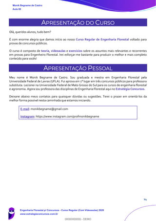 14
APRESENTAÇÃO DO CURSO
Olá, queridos alunos, tudo bem?
É com enorme alegria que damos início ao nosso Curso Regular de Engenharia Florestal voltado para
provas de concursos públicos.
O curso é composto de teoria, videoaulas e exercícios sobre os assuntos mais relevantes e recorrentes
em provas para Engenheiro Florestal. Irei esforçar-me bastante para produzir o melhor e mais completo
conteúdo para vocês!
APRESENTAÇÃO PESSOAL
Meu nome é Monik Begname de Castro. Sou graduada e mestra em Engenharia Florestal pela
Universidade Federal de Lavras (UFLA). Fui aprova em 1° lugar em três concursos públicos para professora
substituta. Lecionei na Universidade Federal de Mato Grosso do Sul para os cursos de engenharia florestal
e agronomia. Agora sou professora das disciplinas de Engenharia Florestal aqui no Estratégia Concursos.
Deixarei abaixo meus contatos para quaisquer dúvidas ou sugestões. Terei o prazer em orientá-los da
melhor forma possível nesta caminhada que estamos iniciando.
E-mail: monikbegname@gmail.com
Instagram: https://www.instagram.com/profmonikbegname
Monik Begname de Castro
Aula 00
Engenharia Florestal p/ Concursos - Curso Regular (Com Videoaulas) 2020
www.estrategiaconcursos.com.br
0
00000000000 - DEMO
 