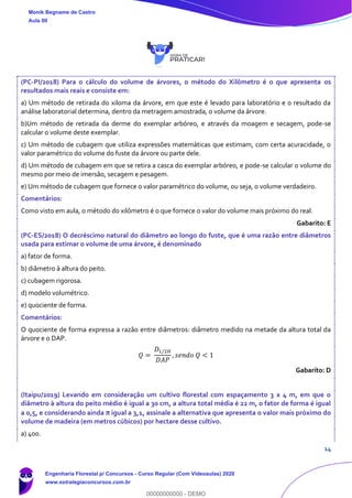 14
(PC-PI/2018) Para o cálculo do volume de árvores, o método do Xilômetro é o que apresenta os
resultados mais reais e consiste em:
a) Um método de retirada do xiloma da árvore, em que este é levado para laboratório e o resultado da
análise laboratorial determina, dentro da metragem amostrada, o volume da árvore.
b)Um método de retirada da derme do exemplar arbóreo, e através da moagem e secagem, pode-se
calcular o volume deste exemplar.
c) Um método de cubagem que utiliza expressões matemáticas que estimam, com certa acuracidade, o
valor paramétrico do volume do fuste da árvore ou parte dele.
d) Um método de cubagem em que se retira a casca do exemplar arbóreo, e pode-se calcular o volume do
mesmo por meio de imersão, secagem e pesagem.
e) Um método de cubagem que fornece o valor paramétrico do volume, ou seja, o volume verdadeiro.
Comentários:
Como visto em aula, o método do xilômetro é o que fornece o valor do volume mais próximo do real.
Gabarito: E
(PC-ES/2018) O decréscimo natural do diâmetro ao longo do fuste, que é uma razão entre diâmetros
usada para estimar o volume de uma árvore, é denominado
a) fator de forma.
b) diâmetro à altura do peito.
c) cubagem rigorosa.
d) modelo volumétrico.
e) quociente de forma.
Comentários:
O quociente de forma expressa a razão entre diâmetros: diâmetro medido na metade da altura total da
árvore e o DAP.
𝑄 =
𝐷1/2𝐻
𝐷𝐴𝑃
, 𝑠𝑒𝑛𝑑𝑜 𝑄 < 1
Gabarito: D
(Itaipu/2019) Levando em consideração um cultivo florestal com espaçamento 3 x 4 m, em que o
diâmetro à altura do peito médio é igual a 30 cm, a altura total média é 22 m, o fator de forma é igual
a 0,5, e considerando ainda π igual a 3,1, assinale a alternativa que apresenta o valor mais próximo do
volume de madeira (em metros cúbicos) por hectare desse cultivo.
a) 400.
Monik Begname de Castro
Aula 00
Engenharia Florestal p/ Concursos - Curso Regular (Com Videoaulas) 2020
www.estrategiaconcursos.com.br
0
00000000000 - DEMO
 