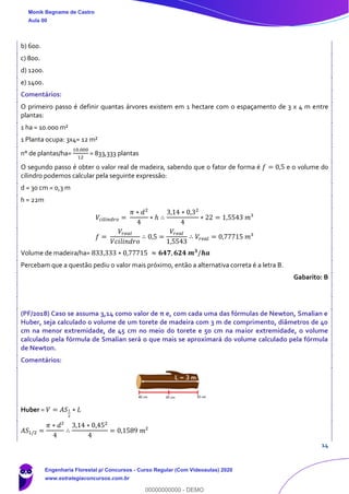 14
b) 600.
c) 800.
d) 1200.
e) 1400.
Comentários:
O primeiro passo é definir quantas árvores existem em 1 hectare com o espaçamento de 3 x 4 m entre
plantas:
1 ha = 10.000 m²
1 Planta ocupa: 3x4= 12 m²
n° de plantas/ha=
10.000
12
= 833,333 plantas
O segundo passo é obter o valor real de madeira, sabendo que o fator de forma é 𝑓 = 0,5 e o volume do
cilindro podemos calcular pela seguinte expressão:
d = 30 cm = 0,3 m
h = 22m
𝑉𝑐𝑖𝑙𝑖𝑛𝑑𝑟𝑜 =
𝜋 ∗ 𝑑2
4
∗ ℎ ∴
3,14 ∗ 0,32
4
∗ 22 = 1,5543 𝑚³
𝑓 =
𝑉𝑟𝑒𝑎𝑙
𝑉𝑐𝑖𝑙𝑖𝑛𝑑𝑟𝑜
∴ 0,5 =
𝑉𝑟𝑒𝑎𝑙
1,5543
∴ 𝑉𝑟𝑒𝑎𝑙 = 0,77715 𝑚³
Volume de madeira/ha= 833,333 ∗ 0,77715 ≈ 𝟔𝟒𝟕, 𝟔𝟐𝟒 𝒎 𝟑
/𝒉𝒂
Percebam que a questão pediu o valor mais próximo, então a alternativa correta é a letra B.
Gabarito: B
(PF/2018) Caso se assuma 3,14 como valor de π e, com cada uma das fórmulas de Newton, Smalian e
Huber, seja calculado o volume de um torete de madeira com 3 m de comprimento, diâmetros de 40
cm na menor extremidade, de 45 cm no meio do torete e 50 cm na maior extremidade, o volume
calculado pela fórmula de Smalian será o que mais se aproximará do volume calculado pela fórmula
de Newton.
Comentários:
Huber = 𝑉 = 𝐴𝑆1
2
∗ 𝐿
𝐴𝑆1/2 =
𝜋 ∗ 𝑑²
4
∴
3,14 ∗ 0,452
4
= 0,1589 𝑚²
Monik Begname de Castro
Aula 00
Engenharia Florestal p/ Concursos - Curso Regular (Com Videoaulas) 2020
www.estrategiaconcursos.com.br
0
00000000000 - DEMO
 