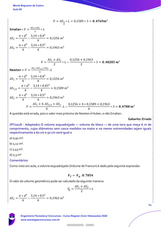 14
𝑉 = 𝐴𝑆1
2
∗ 𝐿 = 0,1589 ∗ 3 = 𝟎, 𝟒𝟕𝟔𝟗𝒎³
Smalian = 𝑉 =
𝐴𝑆1+𝐴𝑆2
2
∗ 𝐿
𝐴𝑆1 =
𝜋 ∗ 𝑑²
4
∴
3,14 ∗ 0,42
4
= 0,1256 𝑚²
𝐴𝑆2 =
𝜋 ∗ 𝑑²
4
∴
3,14 ∗ 0,52
4
= 0,1963 𝑚²
𝑉 =
𝐴𝑆1 + 𝐴𝑆2
2
∗ 𝐿 ∴
0,1256 + 0,1963
2
∗ 3 = 𝟎, 𝟒𝟖𝟐𝟖𝟓 𝒎³
Newton = 𝑉 =
𝐴𝑆1+𝐴𝑆1/2+𝐴𝑆2
6
. 𝐿
𝐴𝑆1 =
𝜋 ∗ 𝑑²
4
∴
3,14 ∗ 0,42
4
= 0,1256 𝑚²
𝐴𝑆1/2 =
𝜋 ∗ 𝑑²
4
∴
3,14 ∗ 0,452
4
= 0,1589 𝑚²
𝐴𝑆2 =
𝜋 ∗ 𝑑²
4
∴
3,14 ∗ 0,52
4
= 0,1963 𝑚²
𝑉 =
𝐴𝑆1 + 4. 𝐴𝑆1/2 + 𝐴𝑆2
6
. 𝐿 ∴
0,1256 + 4 ∗ 0,1589 + 0,1963
6
∗ 3 = 𝟎, 𝟒𝟕𝟖𝟖 𝒎³
A questão está errada, pois o valor mais próximo de Newton é Huber, e não Smalian.
Gabarito: Errado
(PF/2018 - Adaptado) O volume esquadrejado — volume do bloco — de uma tora que meça 6 m de
comprimento, cujos diâmetros sem casca medidos na maior e na menor extremidades sejam iguais
respectivamente a 60 cm e 50 cm será igual a
a) 0,91 m³.
b) 1,12 m³.
c) 1,43 m³.
d) 0,3 m³
Comentários:
Como visto em aula, o volume esquadrejado (Volume de Francon) é dado pela seguinte expressão:
𝑽 𝒇 = 𝑽 𝒈 . 𝟎. 𝟕𝟖𝟓𝟒
O valor do volume geométrico pode ser calculado da seguinte maneira:
𝑉𝑔 =
𝐴𝑆1 + 𝐴𝑆2
2
∗ 𝐿
𝐴𝑆1 =
𝜋 ∗ 𝑑²
4
∴
3,14 ∗ 0,52
4
= 0,1963 𝑚²
Monik Begname de Castro
Aula 00
Engenharia Florestal p/ Concursos - Curso Regular (Com Videoaulas) 2020
www.estrategiaconcursos.com.br
0
00000000000 - DEMO
 