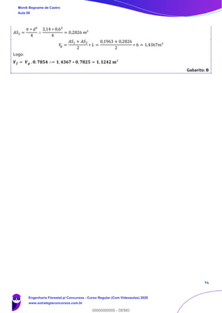 14
𝐴𝑆2 =
𝜋 ∗ 𝑑²
4
∴
3,14 ∗ 0,62
4
= 0,2826 𝑚²
𝑉𝑔 =
𝐴𝑆1 + 𝐴𝑆2
2
∗ 𝐿 =
0,1963 + 0,2826
2
∗ 6 = 1,4367𝑚³
Logo:
𝑽 𝒇 = 𝑽 𝒈 . 𝟎. 𝟕𝟖𝟓𝟒 ∴= 𝟏, 𝟒𝟑𝟔𝟕 ∗ 𝟎, 𝟕𝟖𝟐𝟓 = 𝟏, 𝟏𝟐𝟒𝟐 𝐦³
Gabarito: B
Monik Begname de Castro
Aula 00
Engenharia Florestal p/ Concursos - Curso Regular (Com Videoaulas) 2020
www.estrategiaconcursos.com.br
0
00000000000 - DEMO
 