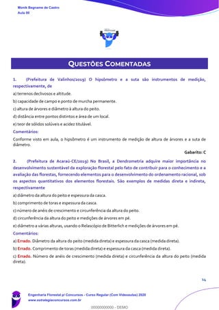 14
QUESTÕES COMENTADAS
1. (Prefeitura de Valinhos/2019) O hipsômetro e a suta são instrumentos de medição,
respectivamente, de
a) terrenos declivosos e altitude.
b) capacidade de campo e ponto de murcha permanente.
c) altura de árvores e diâmetro à altura do peito.
d) distância entre pontos distintos e área de um local.
e) teor de sólidos solúveis e acidez titulável.
Comentários:
Conforme visto em aula, o hipsômetro é um instrumento de medição de altura de árvores e a suta de
diâmetro.
Gabarito: C
2. (Prefeitura de Acaraú-CE/2019) No Brasil, a Dendrometria adquire maior importância no
desenvolvimento sustentável da exploração florestal pelo fato de contribuir para o conhecimento e a
avaliação das florestas, fornecendo elementos para o desenvolvimento do ordenamento racional, sob
os aspectos quantitativos dos elementos florestais. São exemplos de medidas direta e indireta,
respectivamente
a) diâmetro da altura do peito e espessura da casca.
b) comprimento de toras e espessura da casca.
c) número de anéis de crescimento e circunferência da altura do peito.
d) circunferência da altura do peito e medições de árvores em pé.
e) diâmetro a várias alturas, usando o Relascópio de Bitterlich e medições de árvores em pé.
Comentários:
a) Errado. Diâmetro da altura do peito (medida direta) e espessura da casca (medida direta).
b) Errado. Comprimento de toras (medida direta) e espessura da casca (medida direta).
c) Errado. Número de anéis de crescimento (medida direta) e circunferência da altura do peito (medida
direta).
Monik Begname de Castro
Aula 00
Engenharia Florestal p/ Concursos - Curso Regular (Com Videoaulas) 2020
www.estrategiaconcursos.com.br
0
00000000000 - DEMO
 