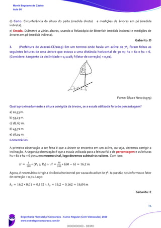 14
d) Certo. Circunferência da altura do peito (medida direta) e medições de árvores em pé (medida
indireta).
e) Errado. Diâmetro a várias alturas, usando o Relascópio de Bitterlich (medida indireta) e medições de
árvores em pé (medida indireta).
Gabarito: D
3. (Prefeitura de Acaraú-CE/2019) Em um terreno onde havia um aclive de 7º, foram feitas as
seguintes leituras de uma árvore que estava a uma distância horizontal de 30 m; h1 = 60 e h2 = 6.
(Considere: tangente da declividade = 0,1228; f (fator de correção) = 0,01).
Fonte: Silva e Neto (1979)
Qual aproximadamente a altura corrigida da árvore, se a escala utilizada foi a de percentagem?
a) 10,33 m.
b) 53,23 m.
c) 18, 67 m.
d) 45,72 m.
e) 16,04 m.
Comentários:
A primeira observação a ser feita é que a árvore se encontra em um aclive, ou seja, devemos corrigir a
inclinação. A segunda observação é que a escala utilizada para a leitura foi a de percentagem e as leituras
h1 = 60 e h2 = 6 possuem mesmo sinal, logo devemos subtrair os valores. Com isso:
𝐻 =
𝐿
100
∗ (𝑃1 ± 𝑃2) ∴ 𝐻 =
30
100
∗ (60 − 6) = 16,2 𝑚
Agora, é necessário corrigir a distância horizontal por causa do aclive de 7°. A questão nos informou o fator
de correção = 0,01. Logo:
ℎ 𝑐 = 16,2 ∗ 0,01 = 0,162 ∴ ℎ 𝑐 = 16,2 − 0,162 = 16,04 𝑚
Gabarito: E
Monik Begname de Castro
Aula 00
Engenharia Florestal p/ Concursos - Curso Regular (Com Videoaulas) 2020
www.estrategiaconcursos.com.br
0
00000000000 - DEMO
 