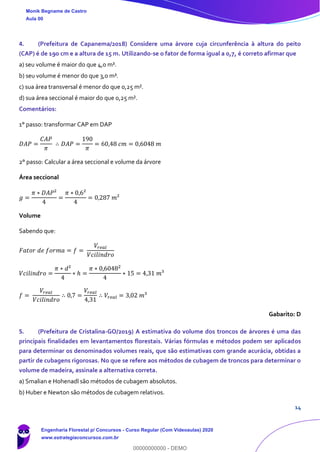 14
4. (Prefeitura de Capanema/2018) Considere uma árvore cuja circunferência à altura do peito
(CAP) é de 190 cm e a altura de 15 m. Utilizando-se o fator de forma igual a 0,7, é correto afirmar que
a) seu volume é maior do que 4,0 m³.
b) seu volume é menor do que 3,0 m³.
c) sua área transversal é menor do que 0,25 m².
d) sua área seccional é maior do que 0,25 m².
Comentários:
1° passo: transformar CAP em DAP
𝐷𝐴𝑃 =
𝐶𝐴𝑃
𝜋
∴ 𝐷𝐴𝑃 =
190
𝜋
= 60,48 𝑐𝑚 = 0,6048 𝑚
2° passo: Calcular a área seccional e volume da árvore
Área seccional
𝑔 =
𝜋 ∗ 𝐷𝐴𝑃²
4
=
𝜋 ∗ 0,6²
4
= 0,287 𝑚²
Volume
Sabendo que:
𝐹𝑎𝑡𝑜𝑟 𝑑𝑒 𝑓𝑜𝑟𝑚𝑎 = 𝑓 =
𝑉𝑟𝑒𝑎𝑙
𝑉𝑐𝑖𝑙𝑖𝑛𝑑𝑟𝑜
𝑉𝑐𝑖𝑙𝑖𝑛𝑑𝑟𝑜 =
𝜋 ∗ 𝑑²
4
∗ ℎ =
𝜋 ∗ 0,60482
4
∗ 15 = 4,31 𝑚³
𝑓 =
𝑉𝑟𝑒𝑎𝑙
𝑉𝑐𝑖𝑙𝑖𝑛𝑑𝑟𝑜
∴ 0,7 =
𝑉𝑟𝑒𝑎𝑙
4,31
∴ 𝑉𝑟𝑒𝑎𝑙 = 3,02 𝑚³
Gabarito: D
5. (Prefeitura de Cristalina-GO/2019) A estimativa do volume dos troncos de árvores é uma das
principais finalidades em levantamentos florestais. Várias fórmulas e métodos podem ser aplicados
para determinar os denominados volumes reais, que são estimativas com grande acurácia, obtidas a
partir de cubagens rigorosas. No que se refere aos métodos de cubagem de troncos para determinar o
volume de madeira, assinale a alternativa correta.
a) Smalian e Hohenadl são métodos de cubagem absolutos.
b) Huber e Newton são métodos de cubagem relativos.
Monik Begname de Castro
Aula 00
Engenharia Florestal p/ Concursos - Curso Regular (Com Videoaulas) 2020
www.estrategiaconcursos.com.br
0
00000000000 - DEMO
 