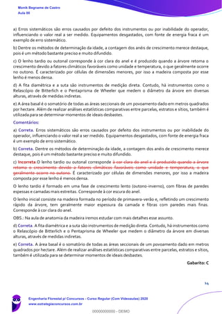 14
a) Erros sistemáticos são erros causados por defeito dos instrumentos ou por inabilidade do operador,
influenciando o valor real a ser medido. Equipamentos desgastados, com fonte de energia fraca é um
exemplo de erro sistemático.
b) Dentre os métodos de determinação da idade, a contagem dos anéis de crescimento merece destaque,
pois é um método bastante preciso e muito difundido.
c) O lenho tardio ou outonal corresponde à cor clara do anel e é produzido quando a árvore retoma o
crescimento devido a fatores climáticos favoráveis como unidade e temperatura, o que geralmente ocorre
no outono. É caracterizado por células de dimensões menores, por isso a madeira composta por esse
lenho é menos densa.
d) A fita diamétrica e a suta são instrumentos de medição direta. Contudo, há instrumentos como o
Relascópio de Bitterlich e o Pentaprisma de Wheeler que medem o diâmetro da árvore em diversas
alturas, através de medidas indiretas.
e) A área basal é o somatório de todas as áreas seccionais de um povoamento dado em metros quadrados
por hectare. Além de realizar análises estatísticas comparativas entre parcelas, estratos e sítios, também é
utilizada para se determinar momentos de ideais desbastes.
Comentários:
a) Correta. Erros sistemáticos são erros causados por defeito dos instrumentos ou por inabilidade do
operador, influenciando o valor real a ser medido. Equipamentos desgastados, com fonte de energia fraca
é um exemplo de erro sistemático.
b) Correta. Dentre os métodos de determinação da idade, a contagem dos anéis de crescimento merece
destaque, pois é um método bastante preciso e muito difundido.
c) Incorreta.O lenho tardio ou outonal corresponde à cor clara do anel e é produzido quando a árvore
retoma o crescimento devido a fatores climáticos favoráveis como unidade e temperatura, o que
geralmente ocorre no outono. É caracterizado por células de dimensões menores, por isso a madeira
composta por esse lenho é menos densa.
O lenho tardio é formado em uma fase de crescimento lento (outono-inverno), com fibras de paredes
espessas e camadas mais estreitas. Corresponde à cor escura do anel.
O lenho inicial consiste na madeira formada no período de primavera-verão e, refletindo um crescimento
rápido da árvore, tem geralmente maior espessura da camada e fibras com paredes mais finas.
Corresponde à cor clara do anel.
OBS.: Na aula de anatomia da madeira iremos estudar com mais detalhes esse assunto.
d) Correta. A fita diamétrica e a suta são instrumentos de medição direta. Contudo, há instrumentos como
o Relascópio de Bitterlich e o Pentaprisma de Wheeler que medem o diâmetro da árvore em diversas
alturas, através de medidas indiretas.
e) Correta. A área basal é o somatório de todas as áreas seccionais de um povoamento dado em metros
quadrados por hectare. Além de realizar análises estatísticas comparativas entre parcelas, estratos e sítios,
também é utilizada para se determinar momentos de ideais desbastes.
Gabarito: C
Monik Begname de Castro
Aula 00
Engenharia Florestal p/ Concursos - Curso Regular (Com Videoaulas) 2020
www.estrategiaconcursos.com.br
0
00000000000 - DEMO
 
