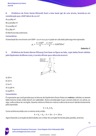 14
8. (Prefeitura de Porto Xavier-RS/2018) Qual a área basal (gi) de uma árvore, levando-se em
consideração que o DAP dela é de 10 cm?
A) 0,0785 m².
B) 0,000785 m².
C) 0,00785 m².
D) 0,785 m².
E) Nenhuma das anteriores.
Comentários:
A área basal de uma árvore com DAP = 10 cm ou 0,01 m pode ser calculado pela seguinte expressão:
𝑔𝑖 =
𝜋 ∗ 𝐷𝐴𝑃²
4
=
𝜋 ∗ 0,1²
4
= 0,00785𝑚²
Gabarito: C
9. (Prefeitura de Quatro Barras-PR/2019) Com base na figura ao lado, cujos dados foram obtidos
pelo hipsômetro de Blume-Leiss, é correto afirmar que a altura da árvore é:
a) 28 m.
b) 26 m.
c) 24 m.
d) 22,96 m.
e) 19,68 m.
Comentários:
É importante que você perceba que as leituras do hipsômetro foram feitas em metros e obtidas no mesmo
lado (mesmo sinal), então devem ser subtraídas. Outra consideração é que a árvore está em um aclive, ou
seja, a altura deve ser corrigida. Quanto a leitura é feita em metros a altura da árvore é obtida diretamente
pela expressão:
ℎ = ℎ1 ± ℎ2
Como as leituras estão com o mesmo sinal, então:
ℎ = ℎ1 − ℎ2 ∴ ℎ = 26 − 2 = 24 𝑚
Agora fazendo a correção da declividade com o fator de correção fornecido pela questão, teremos:
Monik Begname de Castro
Aula 00
Engenharia Florestal p/ Concursos - Curso Regular (Com Videoaulas) 2020
www.estrategiaconcursos.com.br
0
00000000000 - DEMO
 