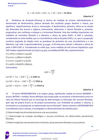 14
ℎ 𝑐 = 24 ∗ 0,18 = 4,32 ∴ ℎ 𝑐 = 24 − 4,32 = 𝟏𝟗, 𝟔𝟖 𝒎
Gabarito: E
10. (Prefeitura de Rurópolis-SP/2019) A técnica de medição de árvores individualmente é
denominada de dendrometria, palavra derivada dos vocábulos gregos dendron e metria, que
significam, respectivamente, árvore e mensuração. A dendrometria, portanto, refere-se ao estudo
das dimensões das árvores e objetiva, basicamente, determinar o volume florestal e, portanto,
prognosticar com confiança o estoque e o incremento florestal. Uma das medidas importantes nos
trabalhos de inventário florestal é o diâmetro a altura do peito (DAP). A DAP é calculada,
considerando-se outra medida, que é a circunferência a altura do peito (CAP), e π, que é a proporção
numérica originada da relação entre as grandezas do perímetro de uma circunferência e o seu
diâmetro, cujo valor é aproximadamente 3,141592. A fórmula para calcular o diâmetro a altura do
peito é DAP=CAP/ π. Considerando-se então que, numa medição de três árvores hipotéticas cujas
CAP medem respectivamente 7m; 8,5m e 9,25m, as medidas de DAP são, respectivamente,
a) 2,22817; 2,705635 e 2,944367.
b) 3,11111; 2,578903 e 2,964761.
c) 2,11111; 2,533301 e 3,231465.
d) 2,34617; 2,845638 e 3,899235.
Comentários:
𝐷𝐴𝑃 =
𝐶𝐴𝑃
𝜋
(1) 𝐶𝐴𝑃 = 7 𝑚 ∴ 𝐷𝐴𝑃 =
7
𝜋
= 𝟐, 𝟐𝟐𝟖𝟏 𝒎
(2) 𝐶𝐴𝑃 = 8,5 𝑚 ∴ 𝐷𝐴𝑃 =
8,5
𝜋
= 𝟐, 𝟕𝟎𝟓𝟔 𝒎
(3) 𝐶𝐴𝑃 = 9,25 𝑚 ∴ 𝐷𝐴𝑃 =
9,25
𝜋
= 𝟐, 𝟗𝟒𝟒𝟑 𝒎
Gabarito: A
11. “O termo DENDROMETRIA é de origem grega, significando medida da árvore (DENDRO =
árvore, METRIA = medida). Numa definição mais ampla pode-se conceituar a Dendrometria como um
ramo da Ciência Florestal que se encarrega da determinação ou estimação dos recursos florestais,
quer seja da própria árvore ou do próprio povoamento, com finalidade de predizer o volume, o
incremento ou a produção de um determinado recurso florestal”. Neste contexto a DENDROMETRIA
é considerada como o estudo, a investigação e o desenvolvimento de métodos para:
( ) Determinação das dimensões de árvores e de seus produtos.
( ) Determinação da evolução tecnológica e recursos econômicos em determinados povoamentos
florestais.
( ) Determinação dos volumes de árvores individuais, de povoamentos florestais e seus produtos.
Monik Begname de Castro
Aula 00
Engenharia Florestal p/ Concursos - Curso Regular (Com Videoaulas) 2020
www.estrategiaconcursos.com.br
0
00000000000 - DEMO
 