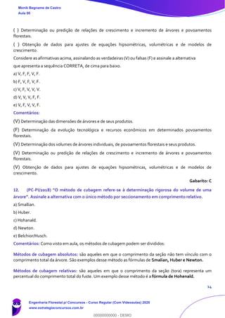 14
( ) Determinação ou predição de relações de crescimento e incremento de árvores e povoamentos
florestais.
( ) Obtenção de dados para ajustes de equações hipsométricas, volumétricas e de modelos de
crescimento.
Considere as afirmativas acima, assinalando as verdadeiras (V) ou falsas (F) e assinale a alternativa
que apresenta a sequência CORRETA, de cima para baixo.
a) V, F, F, V, F.
b) F, V, F, V, F.
c) V, F, V, V, V.
d) V, V, V, F, F.
e) V, F, V, V, F.
Comentários:
(V) Determinação das dimensões de árvores e de seus produtos.
(F) Determinação da evolução tecnológica e recursos econômicos em determinados povoamentos
florestais.
(V) Determinação dos volumes de árvores individuais, de povoamentos florestais e seus produtos.
(V) Determinação ou predição de relações de crescimento e incremento de árvores e povoamentos
florestais.
(V) Obtenção de dados para ajustes de equações hipsométricas, volumétricas e de modelos de
crescimento.
Gabarito: C
12. (PC-PI/2018) “O método de cubagem refere-se à determinação rigorosa do volume de uma
árvore”. Assinale a alternativa com o único método por seccionamento em comprimento relativo.
a) Smallian.
b) Huber.
c) Hohanald.
d) Newton.
e) Belchior/Husch.
Comentários: Como visto em aula, os métodos de cubagem podem ser divididos:
Métodos de cubagem absolutos: são aqueles em que o comprimento da seção não tem vínculo com o
comprimento total da árvore. São exemplos desse método as fórmulas de Smalian, Huber e Newton.
Métodos de cubagem relativas: são aqueles em que o comprimento da seção (tora) representa um
percentual do comprimento total do fuste. Um exemplo desse método é a fórmula de Hohenald.
Monik Begname de Castro
Aula 00
Engenharia Florestal p/ Concursos - Curso Regular (Com Videoaulas) 2020
www.estrategiaconcursos.com.br
0
00000000000 - DEMO
 