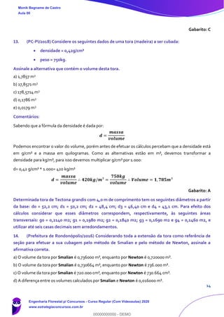 14
Gabarito: C
13. (PC-PI/2018) Considere os seguintes dados de uma tora (madeira) a ser cubada:
• densidade = 0,42g/cm³
• peso = 750kg.
Assinale a alternativa que contém o volume desta tora.
a) 1,7857 m3
b) 17,8571 m3
c) 178,5714 m3
d) 0,1786 m3
e) 0,0179 m3
Comentários:
Sabendo que a fórmula da densidade é dada por:
𝒅 =
𝒎𝒂𝒔𝒔𝒂
𝒗𝒐𝒍𝒖𝒎𝒆
Podemos encontrar o valor do volume, porém antes de efetuar os cálculos percebam que a densidade está
em g/cm³ e a massa em quilogramas. Como as alternativas estão em m³, devemos transformar a
densidade para kg/m³, para isso devemos multiplicar g/cm³ por 1.000:
d= 0,42 g/cm³ * 1.000= 420 kg/m³
𝒅 =
𝒎𝒂𝒔𝒔𝒂
𝒗𝒐𝒍𝒖𝒎𝒆
∴ 𝟒𝟐𝟎𝒌𝒈/𝒎³ =
𝟕𝟓𝟎𝒌𝒈
𝒗𝒐𝒍𝒖𝒎𝒆
∴ 𝑽𝒐𝒍𝒖𝒎𝒆 = 𝟏, 𝟕𝟖𝟓𝒎³
Gabarito: A
Determinada tora de Tectona grandis com 4,0 m de comprimento tem os seguintes diâmetros a partir
da base: d0 = 52,2 cm; d1 = 50,2 cm; d2 = 48,4 cm; d3 = 46,40 cm e d4 = 43,1 cm. Para efeito dos
cálculos considerar que esses diâmetros correspondem, respectivamente, às seguintes áreas
transversais: g0 = 0,2140 m2; g1 = 0,1980 m2; g2 = 0,1840 m2; g3 = 0,1690 m2 e g4 = 0,1460 m2, e
utilizar até seis casas decimais sem arredondamentos.
14. (Prefeitura de Rondonópolis/2016) Considerando toda a extensão da tora como referência de
seção para efetuar a sua cubagem pelo método de Smalian e pelo método de Newton, assinale a
afirmativa correta.
a) O volume da tora por Smalian é 0,736000 m³, enquanto por Newton é 0,720000 m³.
b) O volume da tora por Smalian é 0,730664 m³, enquanto por Newton é 736.000 m³.
c) O volume da tora por Smalian é 720.000 cm³, enquanto por Newton é 730.664 cm³.
d) A diferença entre os volumes calculados por Smalian e Newton é 0,016000 m³.
Monik Begname de Castro
Aula 00
Engenharia Florestal p/ Concursos - Curso Regular (Com Videoaulas) 2020
www.estrategiaconcursos.com.br
0
00000000000 - DEMO
 