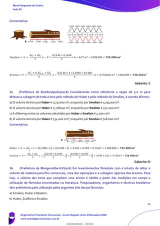 14
Comentários:
𝑆𝑚𝑎𝑙𝑖𝑎𝑛 = 𝑉 =
𝐴𝑆1 + 𝐴𝑆2
2
. 𝐿 ∴ 𝑉 =
0,2140 + 0,1460
2
∗ 4 = 0,72 𝑚3
∗ 1.000.000 = 𝟕𝟐𝟎. 𝟎𝟎𝟎𝒄𝒎³
𝑁𝑒𝑤𝑡𝑜𝑛 = 𝑉 =
𝐴𝑆1 + 4. 𝐴𝑆1/2 + 𝐴𝑆2
6
. 𝐿 =
0,2140 + 4 ∗ 0,1840 + 0,1460
6
∗ 4 = 0,730664𝑐𝑚3
∗ 1.000.000 = 𝟕𝟑𝟎. 𝟔𝟔𝟒𝒎³
Gabarito: C
15. (Prefeitura de Rondonópolis/2016) Considerando como referência a seção de 2,0 m para
efetuar a cubagem de toda a tora pelo método de Huber e pelo método de Smalian, é correto afirmar:
a) O volume da tora por Huber é 0,732000 m³, enquanto por Smalian é 0,734000 m³.
b) O volume da tora por Huber é 0,728000 m³, enquanto por Smalian é 732.000 cm³.
c) A diferença entre os volumes calculados por Huber e Smalian é 4.000 cm³.
d) O volume da tora por Huber é 734.000 cm³, enquanto por Smalian é 728.000 cm³.
Comentários:
𝐻𝑢𝑏𝑒𝑟 = 𝑉 = 𝐴𝑆1
2
∗ 𝐿 = (0,1980 ∗ 2) + (0,1690 ∗ 2) = 0,396 + 0,338 = 0,734𝑚3
∗ 1.000.000 = 𝟕𝟑𝟒. 𝟎𝟎𝟎𝒄𝒎³
𝑆𝑚𝑎𝑙𝑖𝑎𝑛 = 𝑉 =
𝐴𝑆1 + 𝐴𝑆2
2
. 𝐿 = (
0,2140 + 0,1840
2
∗ 2) + (
0,1840 + 0,1460
2
∗ 2) = 0,398 + 0,33 = 0,728𝑚3 = 𝟕𝟐𝟖. 𝟎𝟎𝟎𝒄𝒎³
Gabarito: D
16. (Prefeitura de Mangaratiba-RJ/2016) Em levantamentos florestais com o intuito de obter o
volume de madeira para fins comerciais, uma das operações é a cubagem rigorosa das árvores. Para
isso, o volume das toras que compõem uma árvore é obtido a partir das medições em campo e
utilização de fórmulas encontradas na literatura. Pesquisadores, engenheiros e técnicos brasileiros
têm preferência pela utilização pelas seguintes três dessas fórmulas:
a) Smalian, Huber e Newton.
b) Huber, Scolforo e Smalian.
Monik Begname de Castro
Aula 00
Engenharia Florestal p/ Concursos - Curso Regular (Com Videoaulas) 2020
www.estrategiaconcursos.com.br
0
00000000000 - DEMO
 