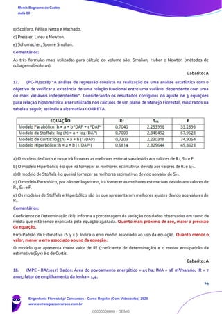 14
c) Scolforo, Péllico Netto e Machado.
d) Pressler, Lineu e Newton.
e) Schumacher, Spurr e Smalian.
Comentários:
As três formulas mais utilizadas para cálculo do volume são: Smalian, Huber e Newton (métodos de
cubagem absolutos).
Gabarito: A
17. (PC-PI/2018) “A análise de regressão consiste na realização de uma análise estatística com o
objetivo de verificar a existência de uma relação funcional entre uma variável dependente com uma
ou mais variáveis independentes”. Considerando os resultados corrigidos do ajuste de 3 equações
para relação hipsométrica a ser utilizada nos cálculos de um plano de Manejo Florestal, mostrados na
tabela a seguir, assinale a alternativa CORRETA.
a) O modelo de Curtis é o que irá fornecer as melhores estimativas devido aos valores de R2, SYX e F.
b) O modelo Hiperbólico é o que irá fornecer as melhores estimativas devido aos valores de R2 e SYX.
c) O modelo de Stoffels é o que irá fornecer as melhores estimativas devido ao valor de SYX.
d) O modelo Parabólico, por não ser logaritmo, irá fornecer as melhores estimativas devido aos valores de
R2, SYX e F.
e) Os modelos de Stoffels e Hiperbólico são os que apresentaram melhores ajustes devido aos valores de
R2.
Comentários:
Coeficiente de Determinação (R²): Informa a porcentagem da variação dos dados observados em torno da
média que está sendo explicada pela equação ajustada. Quanto mais próximo de 100, maior a precisão
da equação.
Erro-Padrão da Estimativa (S y.x ): Indica o erro médio associado ao uso da equação. Quanto menor o
valor, menor o erro associado ao uso da equação.
O modelo que apresenta maior valor de R² (coeficiente de determinação) e o menor erro-padrão da
estimativa (Syx) é o de Curtis.
Gabarito: A
18. (MPE - BA/2017) Dados: Área do povoamento energético = 45 ha; IMA = 38 m³/ha/ano; IR = 7
anos; fator de empilhamento da lenha = 1,4.
Monik Begname de Castro
Aula 00
Engenharia Florestal p/ Concursos - Curso Regular (Com Videoaulas) 2020
www.estrategiaconcursos.com.br
0
00000000000 - DEMO
 
