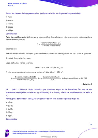 14
Tendo por base os dados apresentados, o volume de lenha (st) disponível no plantio é de:
a) 7550;
b) 11970;
c) 16758;
d) 22355;
e) 26632.
Comentários:
Fator de empilhamento (𝒇 𝒆): converte volume sólido de madeira em volume em metro estéreo (volume
de madeira empilhada).
𝑓𝑒 =
𝑉𝑜𝑙𝑢𝑚𝑒 𝑒𝑚𝑝𝑖𝑙ℎ𝑎𝑑𝑜 ( 𝑠𝑡)
𝑉𝑜𝑙𝑢𝑚𝑒 𝑠ó𝑙𝑖𝑑𝑜 ( 𝑚3)
Sabendo que:
IMA (Incremento médio anual) = é quanto a floresta cresceu em média por ano até uma idade (I) qualquer.
IR= idade de rotação de 7 anos.
Logo, ao final de 7 anos, teremos:
𝐼𝑀𝐴 ∗ 𝐼𝑅 = 38 ∗ 7 = 266 𝑚3
/ℎ𝑎
Porém, nosso povoamento tem 45ha, então: = 266 ∗ 45 = 11.970 𝑚³
𝑓𝑒 =
𝑉𝑜𝑙𝑢𝑚𝑒 𝑒𝑚𝑝𝑖𝑙ℎ𝑎𝑑𝑜 ( 𝑠𝑡)
𝑉𝑜𝑙𝑢𝑚𝑒 𝑠ó𝑙𝑖𝑑𝑜 ( 𝑚3)
∴ 1,4 =
𝑉𝑜𝑙𝑢𝑚𝑒 𝑒𝑚𝑝𝑖𝑙ℎ𝑎𝑑𝑜
11.970
∴ 𝑉𝑜𝑙𝑢𝑚𝑒 𝑒𝑚𝑝𝑖𝑙ℎ𝑎𝑑𝑜 = 16.758
Gabarito: C
19. (MPE - BA/2017) Uma cerâmica que consome 11500 st de lenha/ano faz uso de um
povoamento energético com IMA = 43 m³/ha/ano; IR = 6 anos; e fator de empilhamento da lenha =
1,3.
Para suprir a demanda de lenha, por um período de um ano, a área do plantio (ha) é de:
a) 16,75;
b) 34,29;
c) 51,98;
d) 68,04;
e) 85,91.
Comentários:
Monik Begname de Castro
Aula 00
Engenharia Florestal p/ Concursos - Curso Regular (Com Videoaulas) 2020
www.estrategiaconcursos.com.br
0
00000000000 - DEMO
 