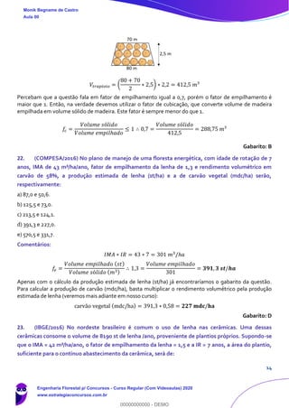 14
𝑉𝑡𝑟𝑎𝑝é𝑧𝑖𝑜 = (
80 + 70
2
∗ 2,5) ∗ 2,2 = 412,5 𝑚³
Percebam que a questão fala em fator de empilhamento igual a 0,7, porém o fator de empilhamento é
maior que 1. Então, na verdade devemos utilizar o fator de cubicação, que converte volume de madeira
empilhada em volume sólido de madeira. Este fator é sempre menor do que 1.
𝑓𝑐 =
𝑉𝑜𝑙𝑢𝑚𝑒 𝑠ó𝑙𝑖𝑑𝑜
𝑉𝑜𝑙𝑢𝑚𝑒 𝑒𝑚𝑝𝑖𝑙ℎ𝑎𝑑𝑜
≤ 1 ∴ 0,7 =
𝑉𝑜𝑙𝑢𝑚𝑒 𝑠ó𝑙𝑖𝑑𝑜
412,5
= 288,75 𝑚³
Gabarito: B
22. (COMPESA/2016) No plano de manejo de uma floresta energética, com idade de rotação de 7
anos, IMA de 43 m³/ha/ano, fator de empilhamento da lenha de 1,3 e rendimento volumétrico em
carvão de 58%, a produção estimada de lenha (st/ha) e a de carvão vegetal (mdc/ha) serão,
respectivamente:
a) 87,0 e 50,6.
b) 125,5 e 73,0.
c) 213,5 e 124,1.
d) 391,3 e 227,0.
e) 570,5 e 331,7.
Comentários:
𝐼𝑀𝐴 ∗ 𝐼𝑅 = 43 ∗ 7 = 301 𝑚3
/ℎ𝑎
𝑓𝑒 =
𝑉𝑜𝑙𝑢𝑚𝑒 𝑒𝑚𝑝𝑖𝑙ℎ𝑎𝑑𝑜 ( 𝑠𝑡)
𝑉𝑜𝑙𝑢𝑚𝑒 𝑠ó𝑙𝑖𝑑𝑜 ( 𝑚3)
∴ 1,3 =
𝑉𝑜𝑙𝑢𝑚𝑒 𝑒𝑚𝑝𝑖𝑙ℎ𝑎𝑑𝑜
301
= 𝟑𝟗𝟏, 𝟑 𝒔𝒕/𝒉𝒂
Apenas com o cálculo da produção estimada de lenha (st/ha) já encontraríamos o gabarito da questão.
Para calcular a produção de carvão (mdc/ha), basta multiplicar o rendimento volumétrico pela produção
estimada de lenha (veremos mais adiante em nosso curso):
carvão vegetal (mdc/ha) = 391,3 ∗ 0,58 = 𝟐𝟐𝟕 𝐦𝐝𝐜/𝐡𝐚
Gabarito: D
23. (IBGE/2016) No nordeste brasileiro é comum o uso de lenha nas cerâmicas. Uma dessas
cerâmicas consome o volume de 8190 st de lenha /ano, proveniente de plantios próprios. Supondo-se
que o IMA = 42 m³/ha/ano, o fator de empilhamento da lenha = 1,5 e a IR = 7 anos, a área do plantio,
suficiente para o contínuo abastecimento da cerâmica, será de:
Monik Begname de Castro
Aula 00
Engenharia Florestal p/ Concursos - Curso Regular (Com Videoaulas) 2020
www.estrategiaconcursos.com.br
0
00000000000 - DEMO
 