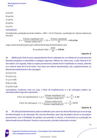 14
a) 725 ha.
b) 420 ha.
c) 270 ha.
d) 130 ha.
e) 42 ha.
Comentários:
Considerando a produção anual de madeira = 𝐼𝑀𝐴 = 42 𝑚3
/ℎ𝑎/𝑎𝑛𝑜, a produção em volume estéreo por
ano será:
𝑓𝑒 =
𝑉𝑜𝑙𝑢𝑚𝑒 𝑒𝑚𝑝𝑖𝑙ℎ𝑎𝑑𝑜 ( 𝑠𝑡)
𝑉𝑜𝑙𝑢𝑚𝑒 𝑠ó𝑙𝑖𝑑𝑜 ( 𝑚3)
∴ 1,5 =
𝑉𝑜𝑙𝑢𝑚𝑒 𝑒𝑚𝑝𝑖𝑙ℎ𝑎𝑑𝑜
42
= 𝟔𝟑 𝒔𝒕/𝒉𝒂
Logo, a área necessária para suprir a demanda de 8190 st de lenha/ano, será:
Á𝑟𝑒𝑎 𝑝𝑙𝑎𝑛𝑡𝑖𝑜 (ℎ𝑎) =
8190
63
= 𝟏𝟑𝟎 𝒉𝒂
Gabarito: D
24. (IBGE/2016) Vinte árvores representativas foram coletadas em um talhão de um povoamento
florestal energético e submetidas a cubagens rigorosas. Obteve-se, nesse caso, o valor total de 6 m³
de madeira. Em seguida, todas as seções previamente cubadas foram empilhadas no campo, obtendo
se o volume total de 8 st de lenha. Com base nos valores apresentados, são, respectivamente, os
fatores de empilhamento e de cubicagem:
a) 0,75 e 0,70.
b) 1,33 e 0,75.
c) 2,22 e 0,80.
d) 8,25 e 0,85.
e) 14,00 e 0,90.
Comentários: Conforme visto em aula, o fator de empilhamento e o de cubicagem podem ser
calculados pelas seguintes expressões:
𝐹𝑎𝑡𝑜𝑟 𝑑𝑒 𝑒𝑚𝑝𝑖𝑙ℎ𝑎𝑚𝑒𝑛𝑡𝑜 = 𝑓𝑒 =
𝑉𝑜𝑙𝑢𝑚𝑒 𝑒𝑚𝑝𝑖𝑙ℎ𝑎𝑑𝑜 ( 𝑠𝑡)
𝑉𝑜𝑙𝑢𝑚𝑒 𝑠ó𝑙𝑖𝑑𝑜 ( 𝑚3)
∴ 𝑓𝑒 =
8
6
= 𝟏, 𝟑𝟑
𝐹𝑎𝑡𝑜𝑟 𝑑𝑒 𝑐𝑢𝑏𝑖𝑐𝑎𝑔𝑒𝑚 = 𝑓𝑐 =
𝑉𝑜𝑙𝑢𝑚𝑒 𝑠ó𝑙𝑖𝑑𝑜 (𝑚3
)
𝑉𝑜𝑙𝑢𝑚𝑒 𝑒𝑚𝑝𝑖𝑙ℎ𝑎𝑑𝑜(𝑠𝑡)
∴ 𝑓𝑐 =
6
8
= 𝟎, 𝟕𝟓
Gabarito: B
25. (PC-DF/2016) Dendrometria pode ser definida como ramo da ciência florestal que se encarrega
da determinação ou da estimação dos recursos florestais, quer seja da própria árvore ou do próprio
povoamento, com a finalidade de predizer com precisão o volume, o incremento ou a produção de
determinado recurso florestal. Quanto a esse assunto, assinale a alternativa correta.
Monik Begname de Castro
Aula 00
Engenharia Florestal p/ Concursos - Curso Regular (Com Videoaulas) 2020
www.estrategiaconcursos.com.br
0
00000000000 - DEMO
 