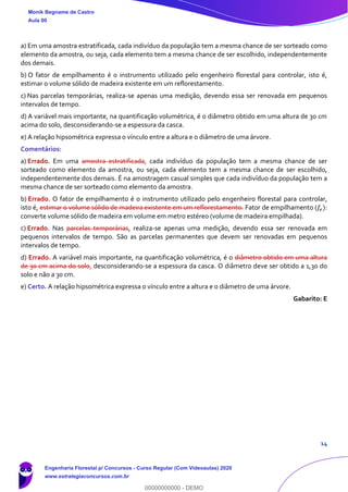 14
a) Em uma amostra estratificada, cada indivíduo da população tem a mesma chance de ser sorteado como
elemento da amostra, ou seja, cada elemento tem a mesma chance de ser escolhido, independentemente
dos demais.
b) O fator de empilhamento é o instrumento utilizado pelo engenheiro florestal para controlar, isto é,
estimar o volume sólido de madeira existente em um reflorestamento.
c) Nas parcelas temporárias, realiza-se apenas uma medição, devendo essa ser renovada em pequenos
intervalos de tempo.
d) A variável mais importante, na quantificação volumétrica, é o diâmetro obtido em uma altura de 30 cm
acima do solo, desconsiderando-se a espessura da casca.
e) A relação hipsométrica expressa o vínculo entre a altura e o diâmetro de uma árvore.
Comentários:
a) Errado. Em uma amostra estratificada, cada indivíduo da população tem a mesma chance de ser
sorteado como elemento da amostra, ou seja, cada elemento tem a mesma chance de ser escolhido,
independentemente dos demais. É na amostragem casual simples que cada indivíduo da população tem a
mesma chance de ser sorteado como elemento da amostra.
b) Errado. O fator de empilhamento é o instrumento utilizado pelo engenheiro florestal para controlar,
isto é, estimar o volume sólido de madeira existente em um reflorestamento. Fator de empilhamento (𝑓𝑒):
converte volume sólido de madeira em volume em metro estéreo (volume de madeira empilhada).
c) Errado. Nas parcelas temporárias, realiza-se apenas uma medição, devendo essa ser renovada em
pequenos intervalos de tempo. São as parcelas permanentes que devem ser renovadas em pequenos
intervalos de tempo.
d) Errado. A variável mais importante, na quantificação volumétrica, é o diâmetro obtido em uma altura
de 30 cm acima do solo, desconsiderando-se a espessura da casca. O diâmetro deve ser obtido a 1,30 do
solo e não a 30 cm.
e) Certo. A relação hipsométrica expressa o vínculo entre a altura e o diâmetro de uma árvore.
Gabarito: E
Monik Begname de Castro
Aula 00
Engenharia Florestal p/ Concursos - Curso Regular (Com Videoaulas) 2020
www.estrategiaconcursos.com.br
0
00000000000 - DEMO
 