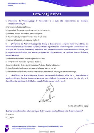14
LISTA DE QUESTÕES
1. (Prefeitura de Valinhos/2019) O hipsômetro e a suta são instrumentos de medição,
respectivamente, de
a) terrenos declivosos e altitude.
b) capacidade de campo e ponto de murcha permanente.
c) altura de árvores e diâmetro à altura do peito.
d) distância entre pontos distintos e área de um local.
e) teor de sólidos solúveis e acidez titulável.
2. (Prefeitura de Acaraú-CE/2019) No Brasil, a Dendrometria adquire maior importância no
desenvolvimento sustentável da exploração florestal pelo fato de contribuir para o conhecimento e a
avaliação das florestas, fornecendo elementos para o desenvolvimento do ordenamento racional, sob
os aspectos quantitativos dos elementos florestais. São exemplos de medidas direta e indireta,
respectivamente
a) diâmetro da altura do peito e espessura da casca.
b) comprimento de toras e espessura da casca.
c) número de anéis de crescimento e circunferência da altura do peito.
d) circunferência da altura do peito e medições de árvores em pé.
e) diâmetro a várias alturas, usando o Relascópio de Bitterlich e medições de árvores em pé.
3. (Prefeitura de Acaraú-CE/2019) Em um terreno onde havia um aclive de 7º, foram feitas as
seguintes leituras de uma árvore que estava a uma distância horizontal de 30 m; h1 = 60 e h2 = 6.
(Considere: tangente da declividade = 0,1228; f (fator de correção) = 0,01).
Fonte: Silva e Neto (1979)
Qual aproximadamente a altura corrigida da árvore, se a escala utilizada foi a de percentagem?
a) 10,33 m.
b) 53,23 m.
Monik Begname de Castro
Aula 00
Engenharia Florestal p/ Concursos - Curso Regular (Com Videoaulas) 2020
www.estrategiaconcursos.com.br
0
00000000000 - DEMO
==0==
 