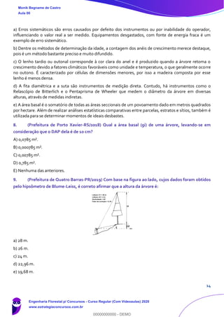 14
a) Erros sistemáticos são erros causados por defeito dos instrumentos ou por inabilidade do operador,
influenciando o valor real a ser medido. Equipamentos desgastados, com fonte de energia fraca é um
exemplo de erro sistemático.
b) Dentre os métodos de determinação da idade, a contagem dos anéis de crescimento merece destaque,
pois é um método bastante preciso e muito difundido.
c) O lenho tardio ou outonal corresponde à cor clara do anel e é produzido quando a árvore retoma o
crescimento devido a fatores climáticos favoráveis como unidade e temperatura, o que geralmente ocorre
no outono. É caracterizado por células de dimensões menores, por isso a madeira composta por esse
lenho é menos densa.
d) A fita diamétrica e a suta são instrumentos de medição direta. Contudo, há instrumentos como o
Relascópio de Bitterlich e o Pentaprisma de Wheeler que medem o diâmetro da árvore em diversas
alturas, através de medidas indiretas.
e) A área basal é o somatório de todas as áreas seccionais de um povoamento dado em metros quadrados
por hectare. Além de realizar análises estatísticas comparativas entre parcelas, estratos e sítios, também é
utilizada para se determinar momentos de ideais desbastes.
8. (Prefeitura de Porto Xavier-RS/2018) Qual a área basal (gi) de uma árvore, levando-se em
consideração que o DAP dela é de 10 cm?
A) 0,0785 m².
B) 0,000785 m².
C) 0,00785 m².
D) 0,785 m².
E) Nenhuma das anteriores.
9. (Prefeitura de Quatro Barras-PR/2019) Com base na figura ao lado, cujos dados foram obtidos
pelo hipsômetro de Blume-Leiss, é correto afirmar que a altura da árvore é:
a) 28 m.
b) 26 m.
c) 24 m.
d) 22,96 m.
e) 19,68 m.
Monik Begname de Castro
Aula 00
Engenharia Florestal p/ Concursos - Curso Regular (Com Videoaulas) 2020
www.estrategiaconcursos.com.br
0
00000000000 - DEMO
 
