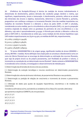 14
10. (Prefeitura de Rurópolis-SP/2019) A técnica de medição de árvores individualmente é
denominada de dendrometria, palavra derivada dos vocábulos gregos dendron e metria, que
significam, respectivamente, árvore e mensuração. A dendrometria, portanto, refere-se ao estudo
das dimensões das árvores e objetiva, basicamente, determinar o volume florestal e, portanto,
prognosticar com confiança o estoque e o incremento florestal. Uma das medidas importantes nos
trabalhos de inventário florestal é o diâmetro a altura do peito (DAP). A DAP é calculada,
considerando-se outra medida, que é a circunferência a altura do peito (CAP), e π, que é a proporção
numérica originada da relação entre as grandezas do perímetro de uma circunferência e o seu
diâmetro, cujo valor é aproximadamente 3,141592. A fórmula para calcular o diâmetro a altura do
peito é DAP=CAP/ π. Considerando-se então que, numa medição de três árvores hipotéticas cujas
CAP medem respectivamente 7m; 8,5m e 9,25m, as medidas de DAP são, respectivamente,
a) 2,22817; 2,705635 e 2,944367.
b) 3,11111; 2,578903 e 2,964761.
c) 2,11111; 2,533301 e 3,231465.
d) 2,34617; 2,845638 e 3,899235.
11. “O termo DENDROMETRIA é de origem grega, significando medida da árvore (DENDRO =
árvore, METRIA = medida). Numa definição mais ampla pode-se conceituar a Dendrometria como um
ramo da Ciência Florestal que se encarrega da determinação ou estimação dos recursos florestais,
quer seja da própria árvore ou do próprio povoamento, com finalidade de predizer o volume, o
incremento ou a produção de um determinado recurso florestal”. Neste contexto a DENDROMETRIA
é considerada como o estudo, a investigação e o desenvolvimento de métodos para:
( ) Determinação das dimensões de árvores e de seus produtos.
( ) Determinação da evolução tecnológica e recursos econômicos em determinados povoamentos
florestais.
( ) Determinação dos volumes de árvores individuais, de povoamentos florestais e seus produtos.
( ) Determinação ou predição de relações de crescimento e incremento de árvores e povoamentos
florestais.
( ) Obtenção de dados para ajustes de equações hipsométricas, volumétricas e de modelos de
crescimento.
Considere as afirmativas acima, assinalando as verdadeiras (V) ou falsas (F) e assinale a alternativa
que apresenta a sequência CORRETA, de cima para baixo.
a) V, F, F, V, F.
b) F, V, F, V, F.
c) V, F, V, V, V.
d) V, V, V, F, F.
Monik Begname de Castro
Aula 00
Engenharia Florestal p/ Concursos - Curso Regular (Com Videoaulas) 2020
www.estrategiaconcursos.com.br
0
00000000000 - DEMO
 